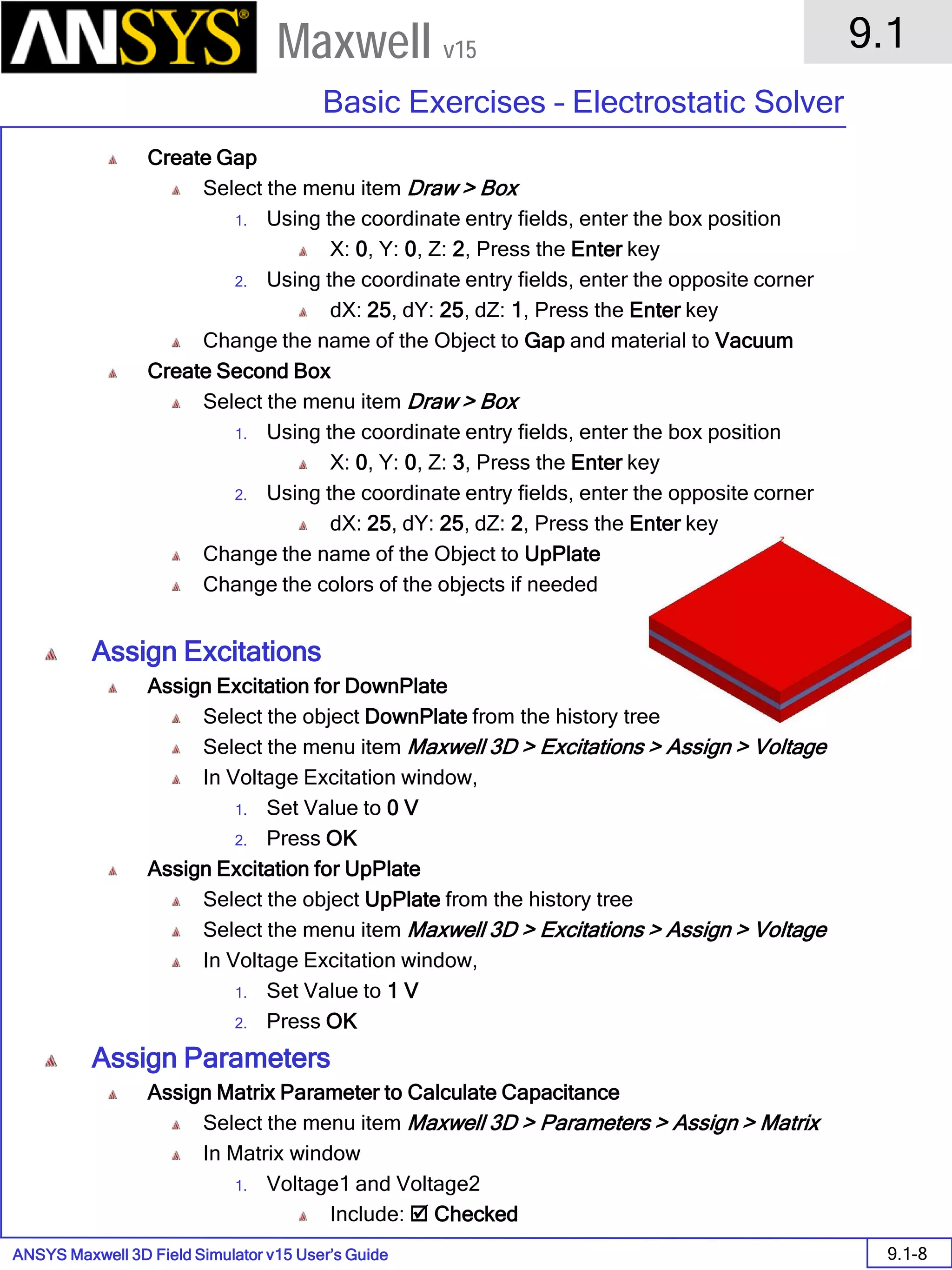 ANSYS Maxwell 3D Field Simulator v15 User’s Guide
9.1
Basic Exercises – Electrostatic Solver
9.1-8
Maxwell v15
Create Gap
Select the menu item Draw > Box
1. Using the coordinate entry fields, enter the box position
X: 0, Y: 0, Z: 2, Press the Enter key
2. Using the coordinate entry fields, enter the opposite corner
dX: 25, dY: 25, dZ: 1, Press the Enter key
Change the name of the Object to Gap and material to Vacuum
Create Second Box
Select the menu item Draw > Box
1. Using the coordinate entry fields, enter the box position
X: 0, Y: 0, Z: 3, Press the Enter key
2. Using the coordinate entry fields, enter the opposite corner
dX: 25, dY: 25, dZ: 2, Press the Enter key
Change the name of the Object to UpPlate
Change the colors of the objects if needed
Assign Excitations
Assign Excitation for DownPlate
Select the object DownPlate from the history tree
Select the menu item Maxwell 3D > Excitations > Assign > Voltage
In Voltage Excitation window,
1. Set Value to 0 V
2. Press OK
Assign Excitation for UpPlate
Select the object UpPlate from the history tree
Select the menu item Maxwell 3D > Excitations > Assign > Voltage
In Voltage Excitation window,
1. Set Value to 1 V
2. Press OK
Assign Parameters
Assign Matrix Parameter to Calculate Capacitance
Select the menu item Maxwell 3D > Parameters > Assign > Matrix
In Matrix window
1. Voltage1 and Voltage2
Include:  Checked
 