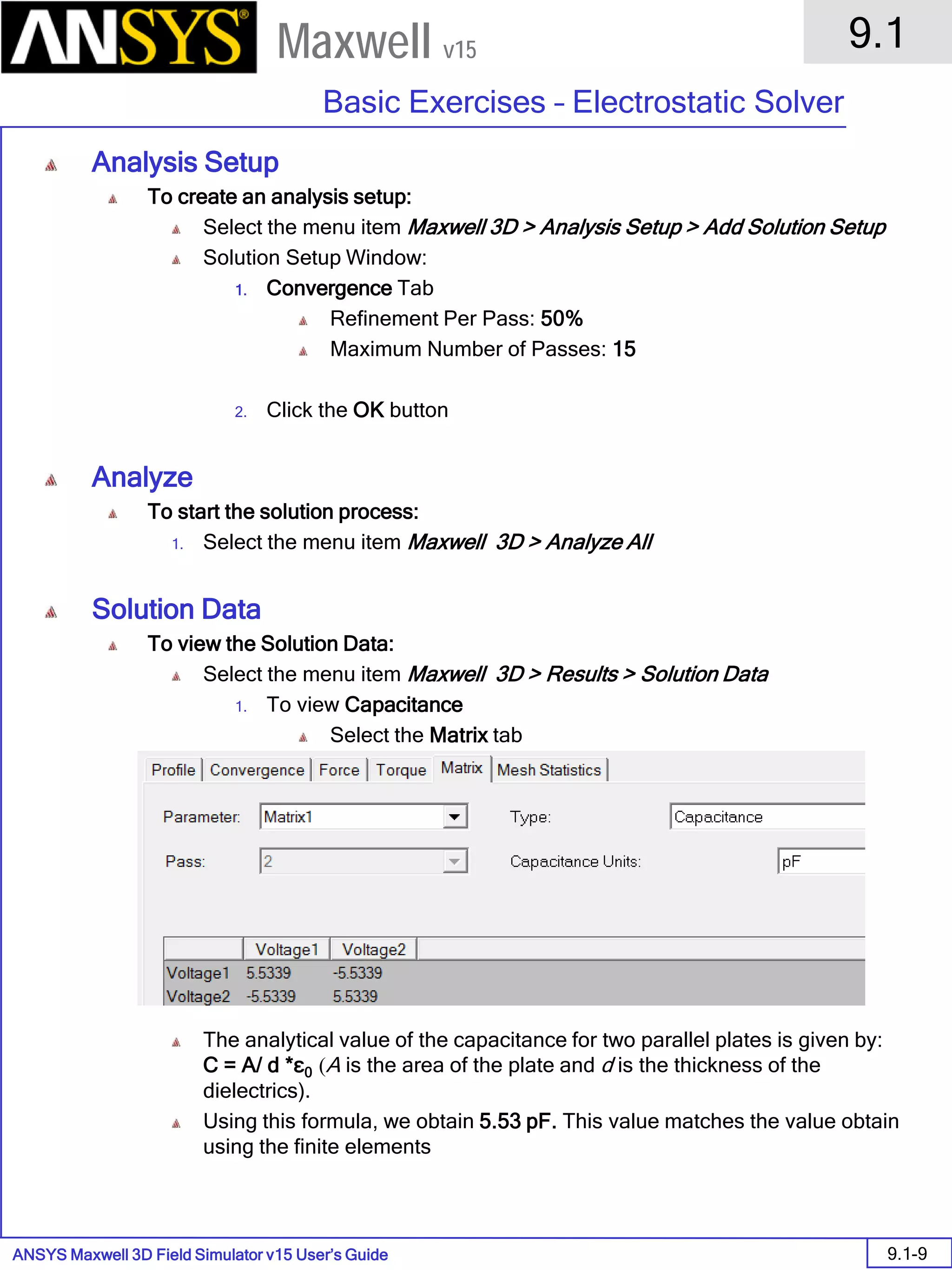 ANSYS Maxwell 3D Field Simulator v15 User’s Guide
9.1
Basic Exercises – Electrostatic Solver
9.1-9
Maxwell v15
Analysis Setup
To create an analysis setup:
Select the menu item Maxwell 3D > Analysis Setup > Add Solution Setup
Solution Setup Window:
1. Convergence Tab
Refinement Per Pass: 50%
Maximum Number of Passes: 15
2. Click the OK button
Analyze
To start the solution process:
1. Select the menu item Maxwell 3D > Analyze All
Solution Data
To view the Solution Data:
Select the menu item Maxwell 3D > Results > Solution Data
1. To view Capacitance
Select the Matrix tab
The analytical value of the capacitance for two parallel plates is given by:
C = A/ d *ε0 (A is the area of the plate and d is the thickness of the
dielectrics).
Using this formula, we obtain 5.53 pF. This value matches the value obtain
using the finite elements
 