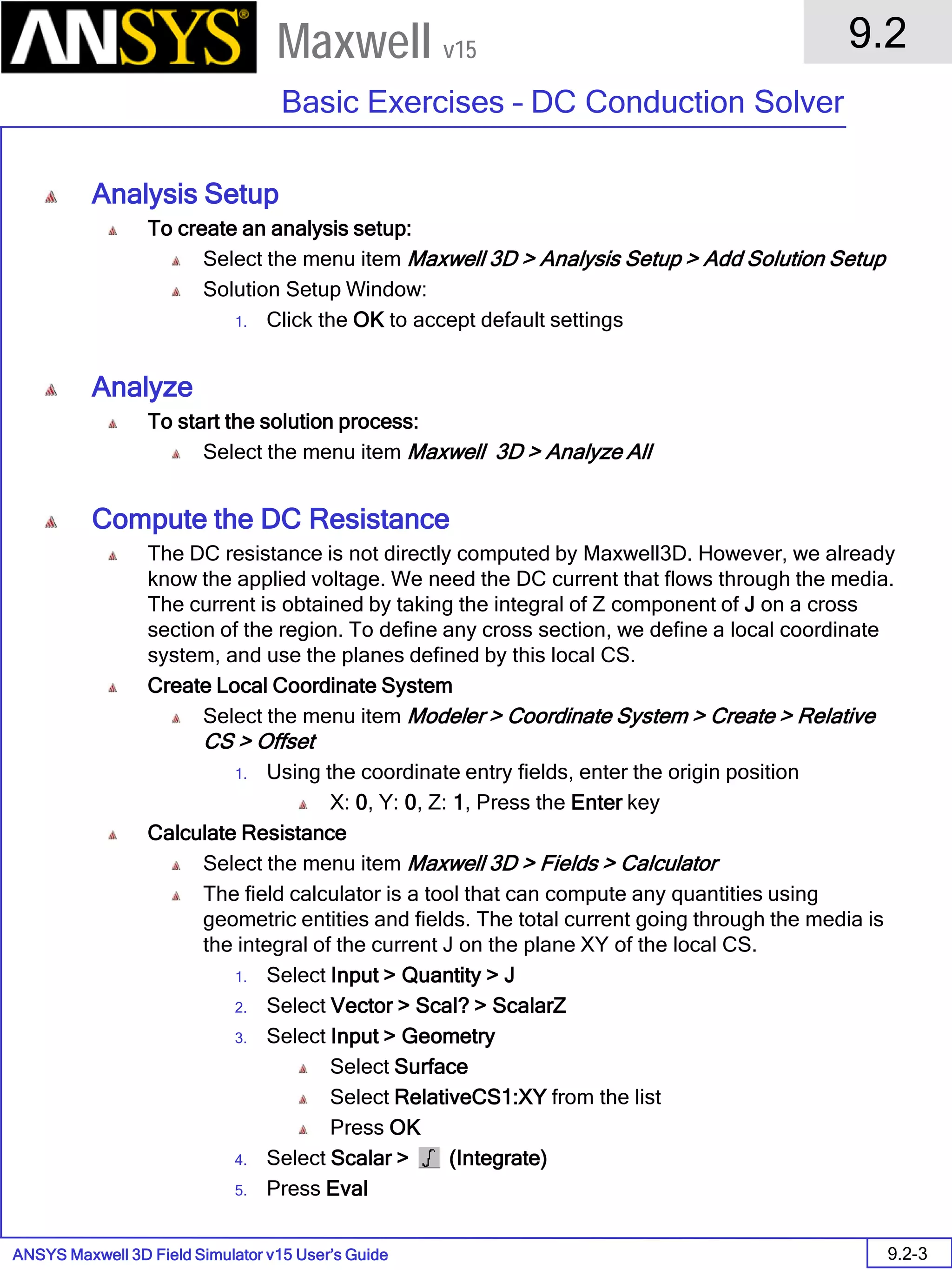 ANSYS Maxwell 3D Field Simulator v15 User’s Guide
9.2
Basic Exercises – DC Conduction Solver
9.2-3
Maxwell v15
Analysis Setup
To create an analysis setup:
Select the menu item Maxwell 3D > Analysis Setup > Add Solution Setup
Solution Setup Window:
1. Click the OK to accept default settings
Analyze
To start the solution process:
Select the menu item Maxwell 3D > Analyze All
Compute the DC Resistance
The DC resistance is not directly computed by Maxwell3D. However, we already
know the applied voltage. We need the DC current that flows through the media.
The current is obtained by taking the integral of Z component of J on a cross
section of the region. To define any cross section, we define a local coordinate
system, and use the planes defined by this local CS.
Create Local Coordinate System
Select the menu item Modeler > Coordinate System > Create > Relative
CS > Offset
1. Using the coordinate entry fields, enter the origin position
X: 0, Y: 0, Z: 1, Press the Enter key
Calculate Resistance
Select the menu item Maxwell 3D > Fields > Calculator
The field calculator is a tool that can compute any quantities using
geometric entities and fields. The total current going through the media is
the integral of the current J on the plane XY of the local CS.
1. Select Input > Quantity > J
2. Select Vector > Scal? > ScalarZ
3. Select Input > Geometry
Select Surface
Select RelativeCS1:XY from the list
Press OK
4. Select Scalar > (Integrate)
5. Press Eval
 