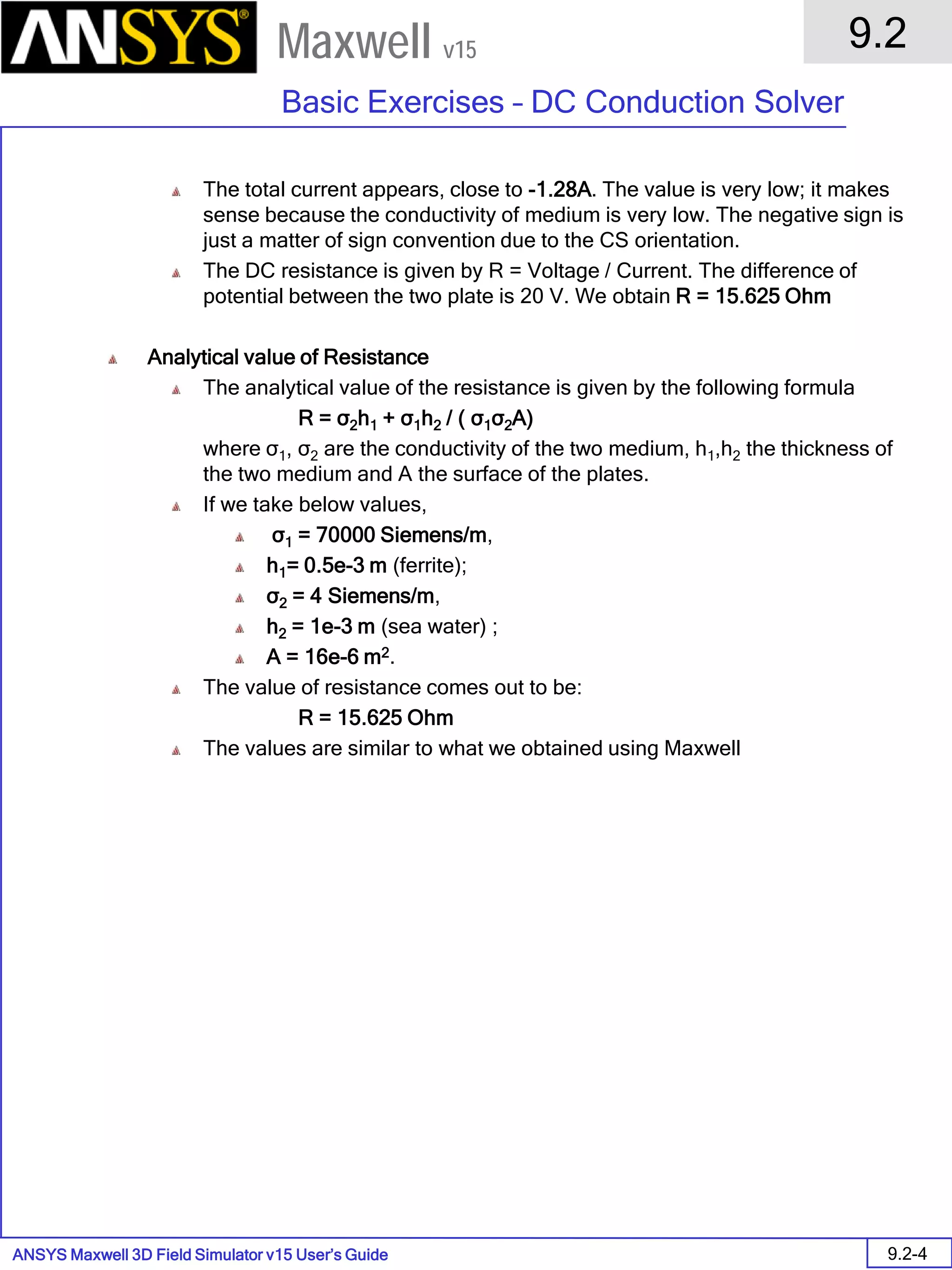 ANSYS Maxwell 3D Field Simulator v15 User’s Guide
9.2
Basic Exercises – DC Conduction Solver
9.2-4
Maxwell v15
The total current appears, close to -1.28A. The value is very low; it makes
sense because the conductivity of medium is very low. The negative sign is
just a matter of sign convention due to the CS orientation.
The DC resistance is given by R = Voltage / Current. The difference of
potential between the two plate is 20 V. We obtain R = 15.625 Ohm
Analytical value of Resistance
The analytical value of the resistance is given by the following formula
R = σ2h1 + σ1h2 / ( σ1σ2A)
where σ1, σ2 are the conductivity of the two medium, h1,h2 the thickness of
the two medium and A the surface of the plates.
If we take below values,
σ1 = 70000 Siemens/m,
h1= 0.5e-3 m (ferrite);
σ2 = 4 Siemens/m,
h2 = 1e-3 m (sea water) ;
A = 16e-6 m2.
The value of resistance comes out to be:
R = 15.625 Ohm
The values are similar to what we obtained using Maxwell
 