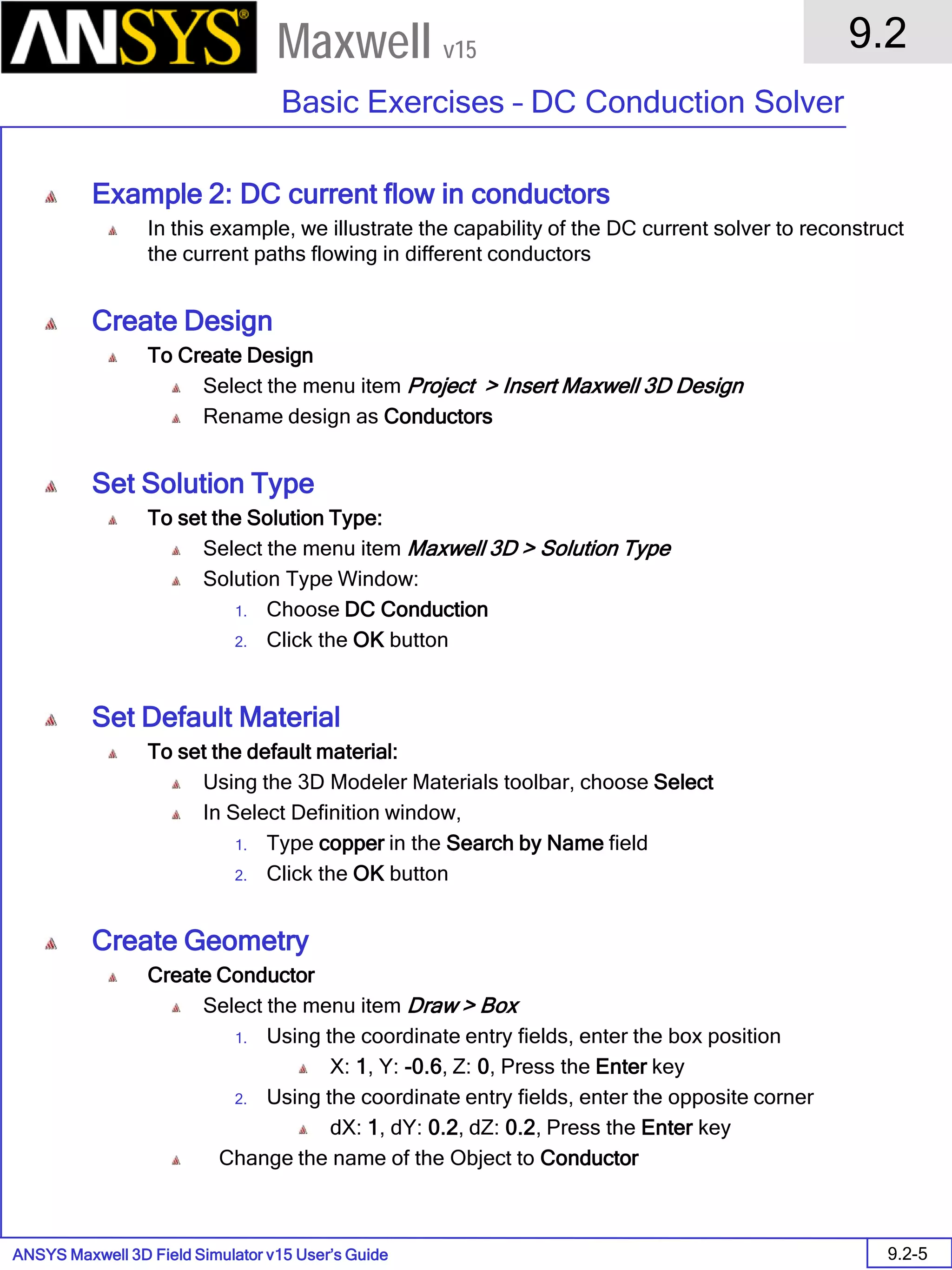 ANSYS Maxwell 3D Field Simulator v15 User’s Guide
9.2
Basic Exercises – DC Conduction Solver
9.2-5
Maxwell v15
Example 2: DC current flow in conductors
In this example, we illustrate the capability of the DC current solver to reconstruct
the current paths flowing in different conductors
Create Design
To Create Design
Select the menu item Project > Insert Maxwell 3D Design
Rename design as Conductors
Set Solution Type
To set the Solution Type:
Select the menu item Maxwell 3D > Solution Type
Solution Type Window:
1. Choose DC Conduction
2. Click the OK button
Set Default Material
To set the default material:
Using the 3D Modeler Materials toolbar, choose Select
In Select Definition window,
1. Type copper in the Search by Name field
2. Click the OK button
Create Geometry
Create Conductor
Select the menu item Draw > Box
1. Using the coordinate entry fields, enter the box position
X: 1, Y: -0.6, Z: 0, Press the Enter key
2. Using the coordinate entry fields, enter the opposite corner
dX: 1, dY: 0.2, dZ: 0.2, Press the Enter key
Change the name of the Object to Conductor
 