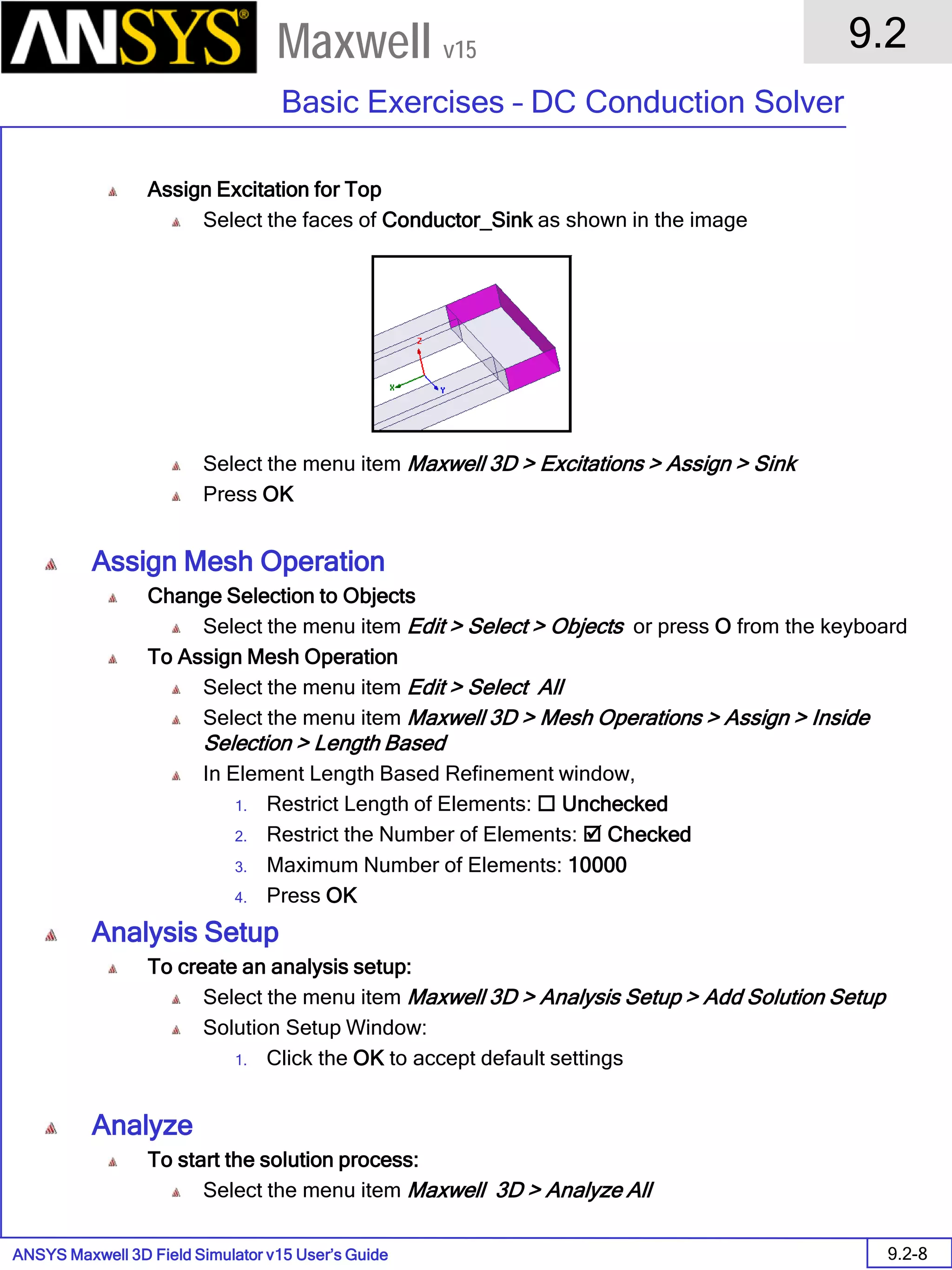 ANSYS Maxwell 3D Field Simulator v15 User’s Guide
9.2
Basic Exercises – DC Conduction Solver
9.2-8
Maxwell v15
Assign Excitation for Top
Select the faces of Conductor_Sink as shown in the image
Select the menu item Maxwell 3D > Excitations > Assign > Sink
Press OK
Assign Mesh Operation
Change Selection to Objects
Select the menu item Edit > Select > Objects or press O from the keyboard
To Assign Mesh Operation
Select the menu item Edit > Select All
Select the menu item Maxwell 3D > Mesh Operations > Assign > Inside
Selection > Length Based
In Element Length Based Refinement window,
1. Restrict Length of Elements:  Unchecked
2. Restrict the Number of Elements:  Checked
3. Maximum Number of Elements: 10000
4. Press OK
Analysis Setup
To create an analysis setup:
Select the menu item Maxwell 3D > Analysis Setup > Add Solution Setup
Solution Setup Window:
1. Click the OK to accept default settings
Analyze
To start the solution process:
Select the menu item Maxwell 3D > Analyze All
 