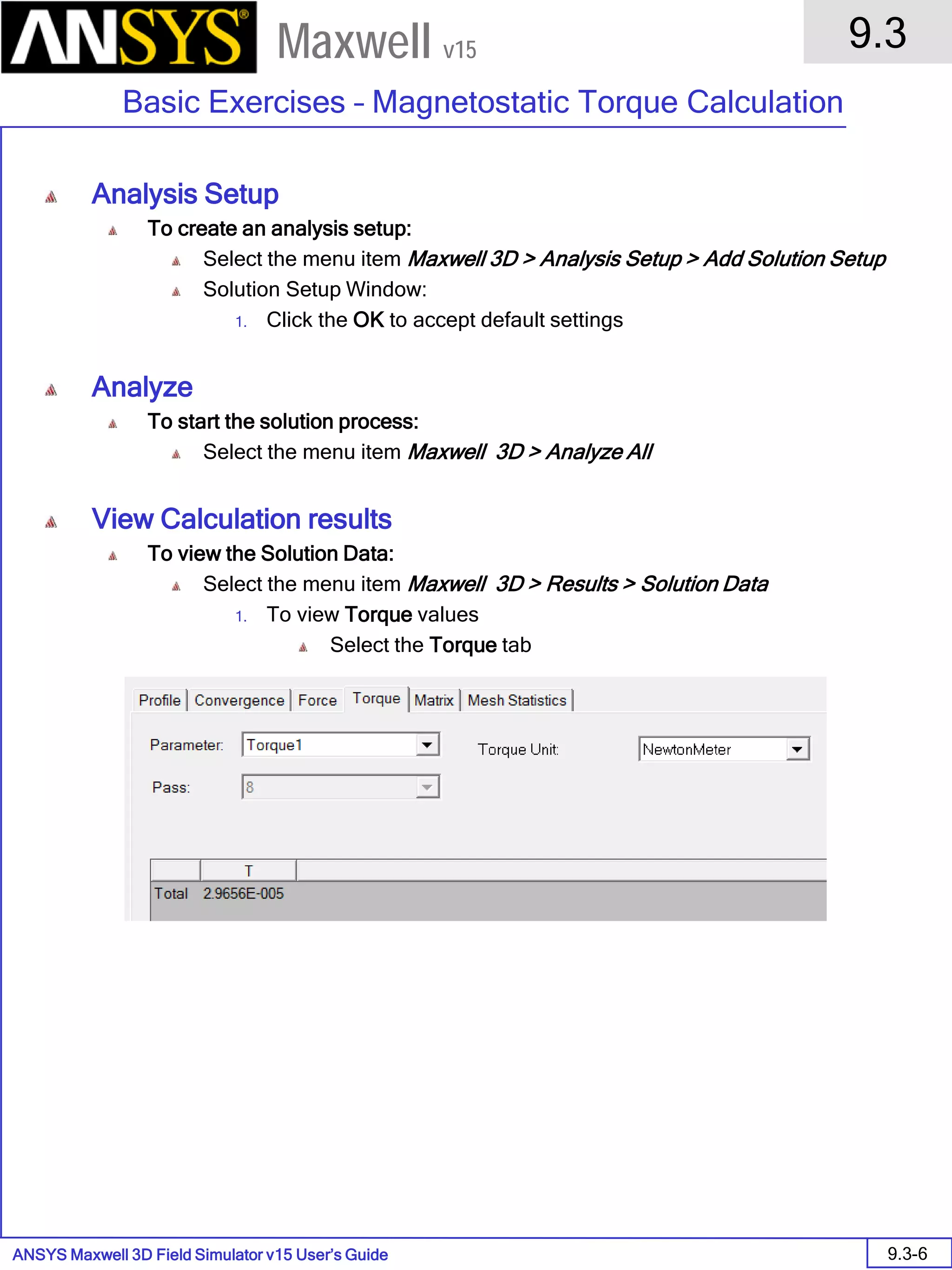 ANSYS Maxwell 3D Field Simulator v15 User’s Guide
9.3
Basic Exercises – Magnetostatic Torque Calculation
9.3-6
Maxwell v15
Analysis Setup
To create an analysis setup:
Select the menu item Maxwell 3D > Analysis Setup > Add Solution Setup
Solution Setup Window:
1. Click the OK to accept default settings
Analyze
To start the solution process:
Select the menu item Maxwell 3D > Analyze All
View Calculation results
To view the Solution Data:
Select the menu item Maxwell 3D > Results > Solution Data
1. To view Torque values
Select the Torque tab
 
