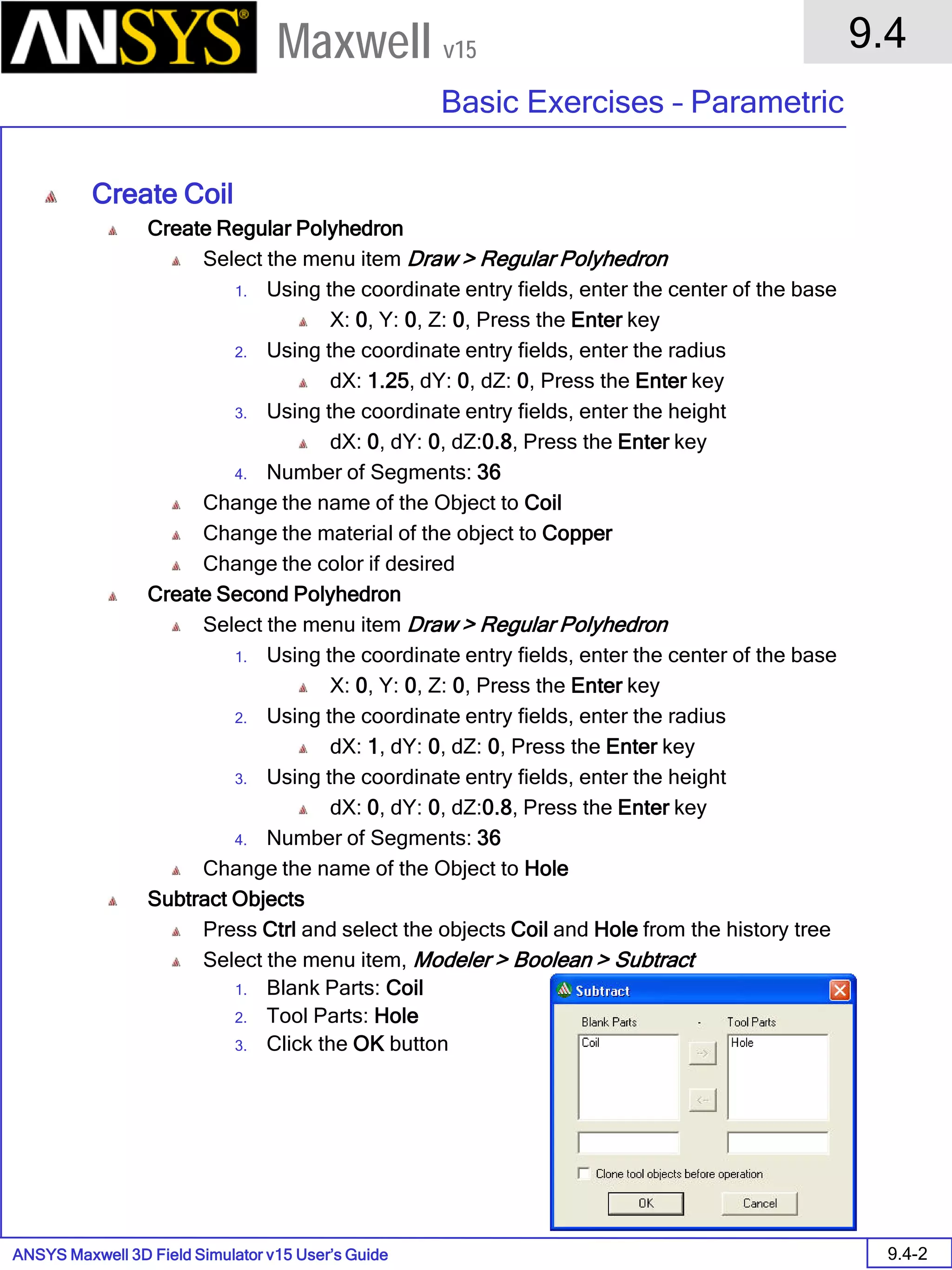 ANSYS Maxwell 3D Field Simulator v15 User’s Guide
9.4
Basic Exercises – Parametric
9.4-2
Maxwell v15
Create Coil
Create Regular Polyhedron
Select the menu item Draw > Regular Polyhedron
1. Using the coordinate entry fields, enter the center of the base
X: 0, Y: 0, Z: 0, Press the Enter key
2. Using the coordinate entry fields, enter the radius
dX: 1.25, dY: 0, dZ: 0, Press the Enter key
3. Using the coordinate entry fields, enter the height
dX: 0, dY: 0, dZ:0.8, Press the Enter key
4. Number of Segments: 36
Change the name of the Object to Coil
Change the material of the object to Copper
Change the color if desired
Create Second Polyhedron
Select the menu item Draw > Regular Polyhedron
1. Using the coordinate entry fields, enter the center of the base
X: 0, Y: 0, Z: 0, Press the Enter key
2. Using the coordinate entry fields, enter the radius
dX: 1, dY: 0, dZ: 0, Press the Enter key
3. Using the coordinate entry fields, enter the height
dX: 0, dY: 0, dZ:0.8, Press the Enter key
4. Number of Segments: 36
Change the name of the Object to Hole
Subtract Objects
Press Ctrl and select the objects Coil and Hole from the history tree
Select the menu item, Modeler > Boolean > Subtract
1. Blank Parts: Coil
2. Tool Parts: Hole
3. Click the OK button
 
