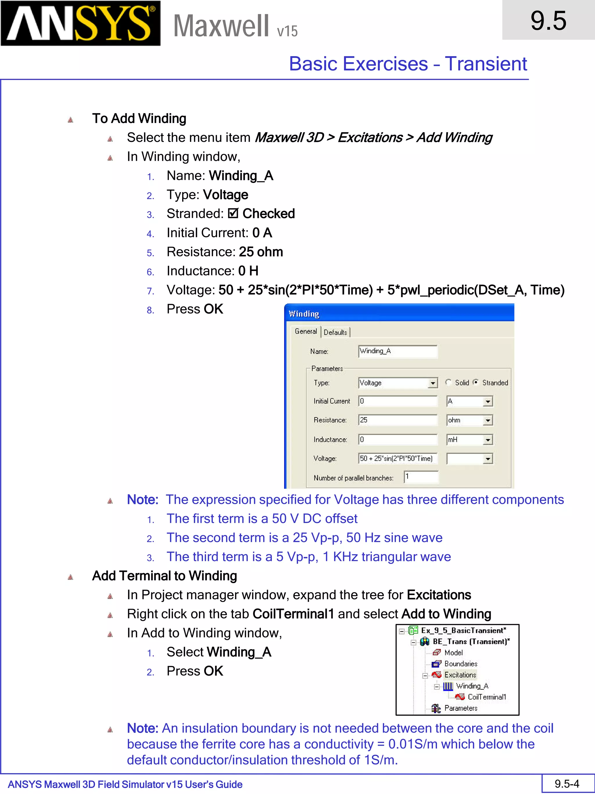 ANSYS Maxwell 3D Field Simulator v15 User’s Guide
9.5
Basic Exercises – Transient
9.5-4
Maxwell v15
To Add Winding
Select the menu item Maxwell 3D > Excitations > Add Winding
In Winding window,
1. Name: Winding_A
2. Type: Voltage
3. Stranded:  Checked
4. Initial Current: 0 A
5. Resistance: 25 ohm
6. Inductance: 0 H
7. Voltage: 50 + 25*sin(2*PI*50*Time) + 5*pwl_periodic(DSet_A, Time)
8. Press OK
Note: The expression specified for Voltage has three different components
1. The first term is a 50 V DC offset
2. The second term is a 25 Vp-p, 50 Hz sine wave
3. The third term is a 5 Vp-p, 1 KHz triangular wave
Add Terminal to Winding
In Project manager window, expand the tree for Excitations
Right click on the tab CoilTerminal1 and select Add to Winding
In Add to Winding window,
1. Select Winding_A
2. Press OK
Note: An insulation boundary is not needed between the core and the coil
because the ferrite core has a conductivity = 0.01S/m which below the
default conductor/insulation threshold of 1S/m.
 
