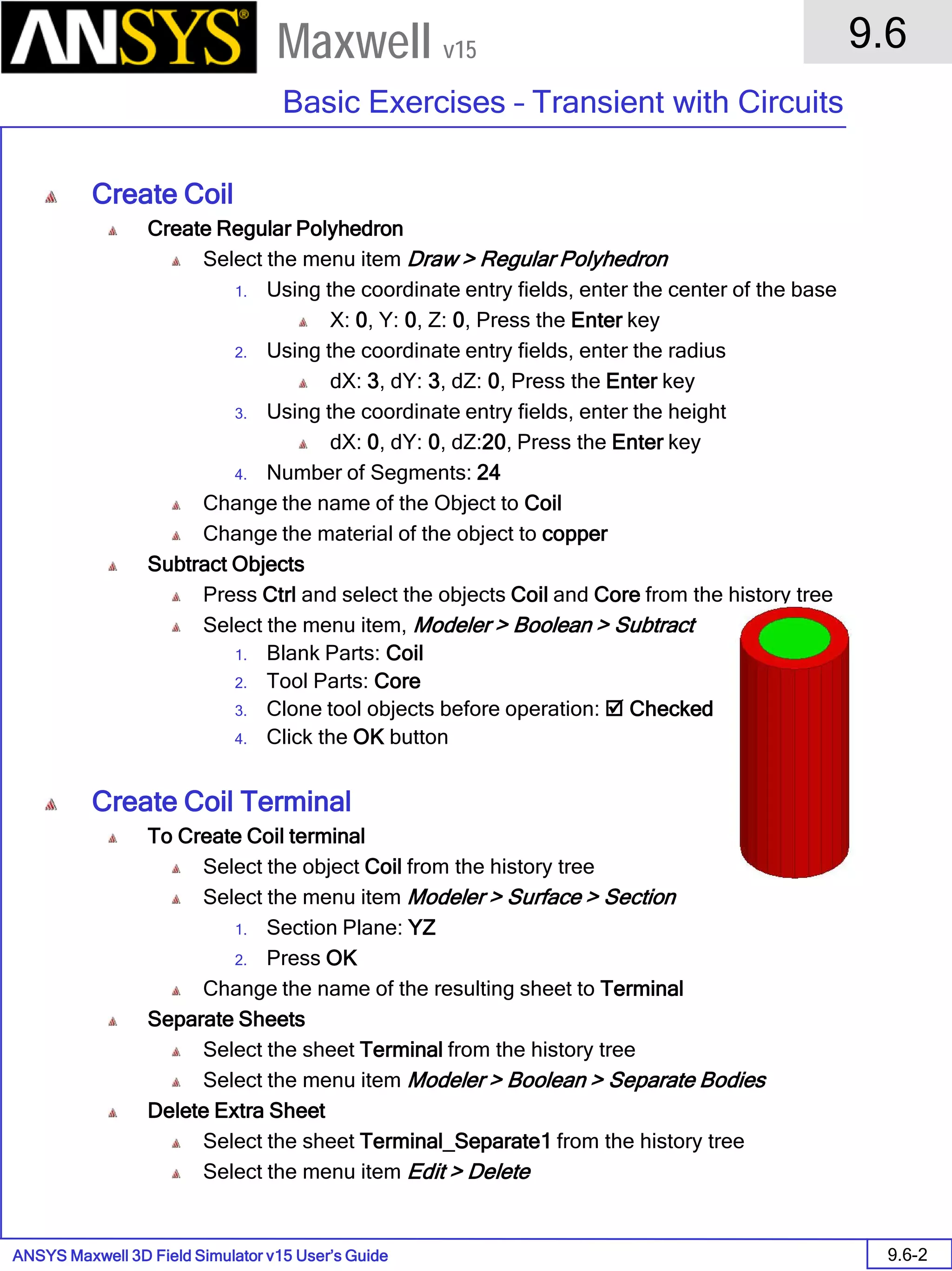 ANSYS Maxwell 3D Field Simulator v15 User’s Guide
9.6
Basic Exercises – Transient with Circuits
9.6-2
Maxwell v15
Create Coil
Create Regular Polyhedron
Select the menu item Draw > Regular Polyhedron
1. Using the coordinate entry fields, enter the center of the base
X: 0, Y: 0, Z: 0, Press the Enter key
2. Using the coordinate entry fields, enter the radius
dX: 3, dY: 3, dZ: 0, Press the Enter key
3. Using the coordinate entry fields, enter the height
dX: 0, dY: 0, dZ:20, Press the Enter key
4. Number of Segments: 24
Change the name of the Object to Coil
Change the material of the object to copper
Subtract Objects
Press Ctrl and select the objects Coil and Core from the history tree
Select the menu item, Modeler > Boolean > Subtract
1. Blank Parts: Coil
2. Tool Parts: Core
3. Clone tool objects before operation:  Checked
4. Click the OK button
Create Coil Terminal
To Create Coil terminal
Select the object Coil from the history tree
Select the menu item Modeler > Surface > Section
1. Section Plane: YZ
2. Press OK
Change the name of the resulting sheet to Terminal
Separate Sheets
Select the sheet Terminal from the history tree
Select the menu item Modeler > Boolean > Separate Bodies
Delete Extra Sheet
Select the sheet Terminal_Separate1 from the history tree
Select the menu item Edit > Delete
 