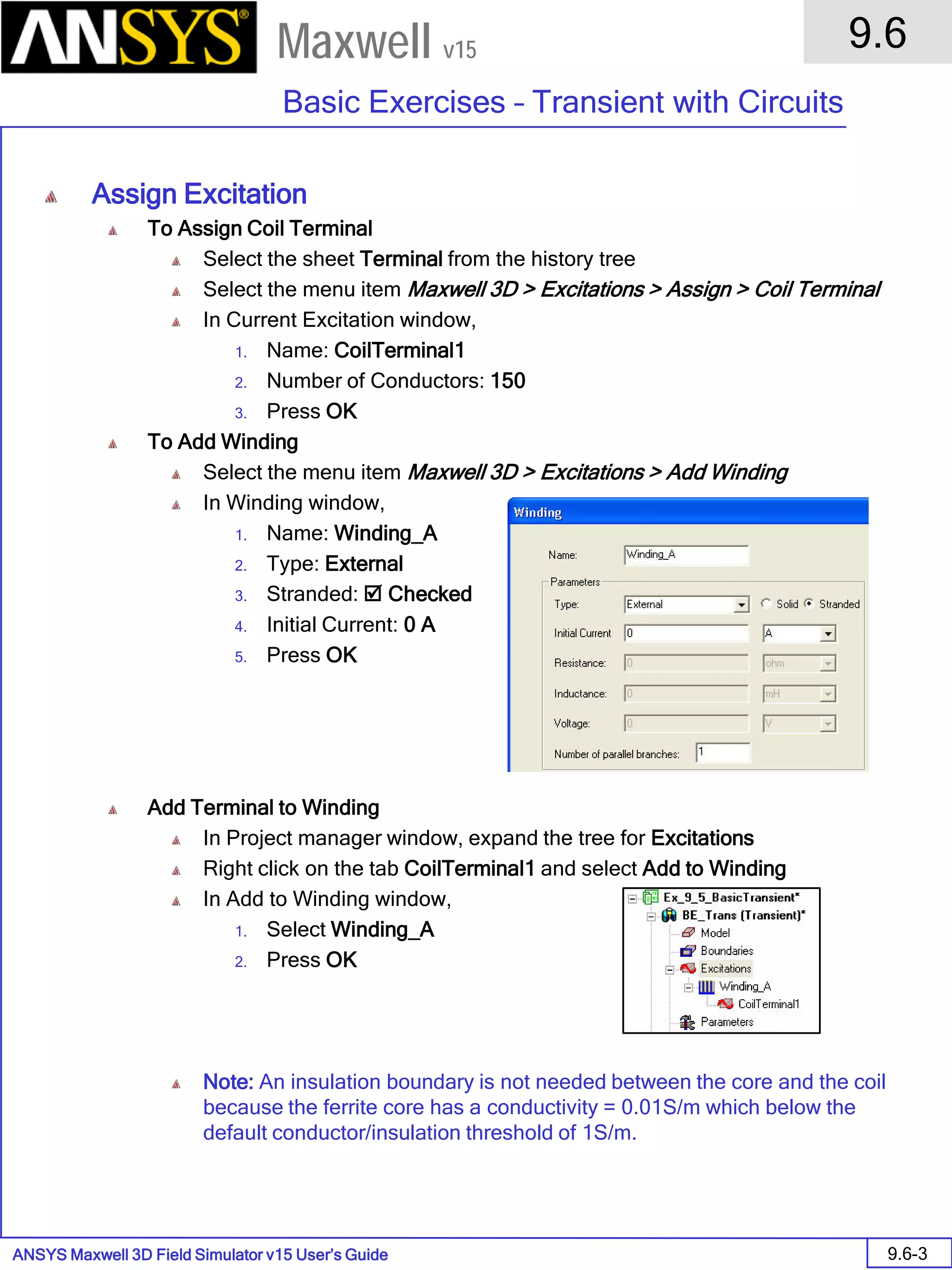 ANSYS Maxwell 3D Field Simulator v15 User’s Guide
9.6
Basic Exercises – Transient with Circuits
9.6-3
Maxwell v15
Assign Excitation
To Assign Coil Terminal
Select the sheet Terminal from the history tree
Select the menu item Maxwell 3D > Excitations > Assign > Coil Terminal
In Current Excitation window,
1. Name: CoilTerminal1
2. Number of Conductors: 150
3. Press OK
To Add Winding
Select the menu item Maxwell 3D > Excitations > Add Winding
In Winding window,
1. Name: Winding_A
2. Type: External
3. Stranded:  Checked
4. Initial Current: 0 A
5. Press OK
Add Terminal to Winding
In Project manager window, expand the tree for Excitations
Right click on the tab CoilTerminal1 and select Add to Winding
In Add to Winding window,
1. Select Winding_A
2. Press OK
Note: An insulation boundary is not needed between the core and the coil
because the ferrite core has a conductivity = 0.01S/m which below the
default conductor/insulation threshold of 1S/m.
 