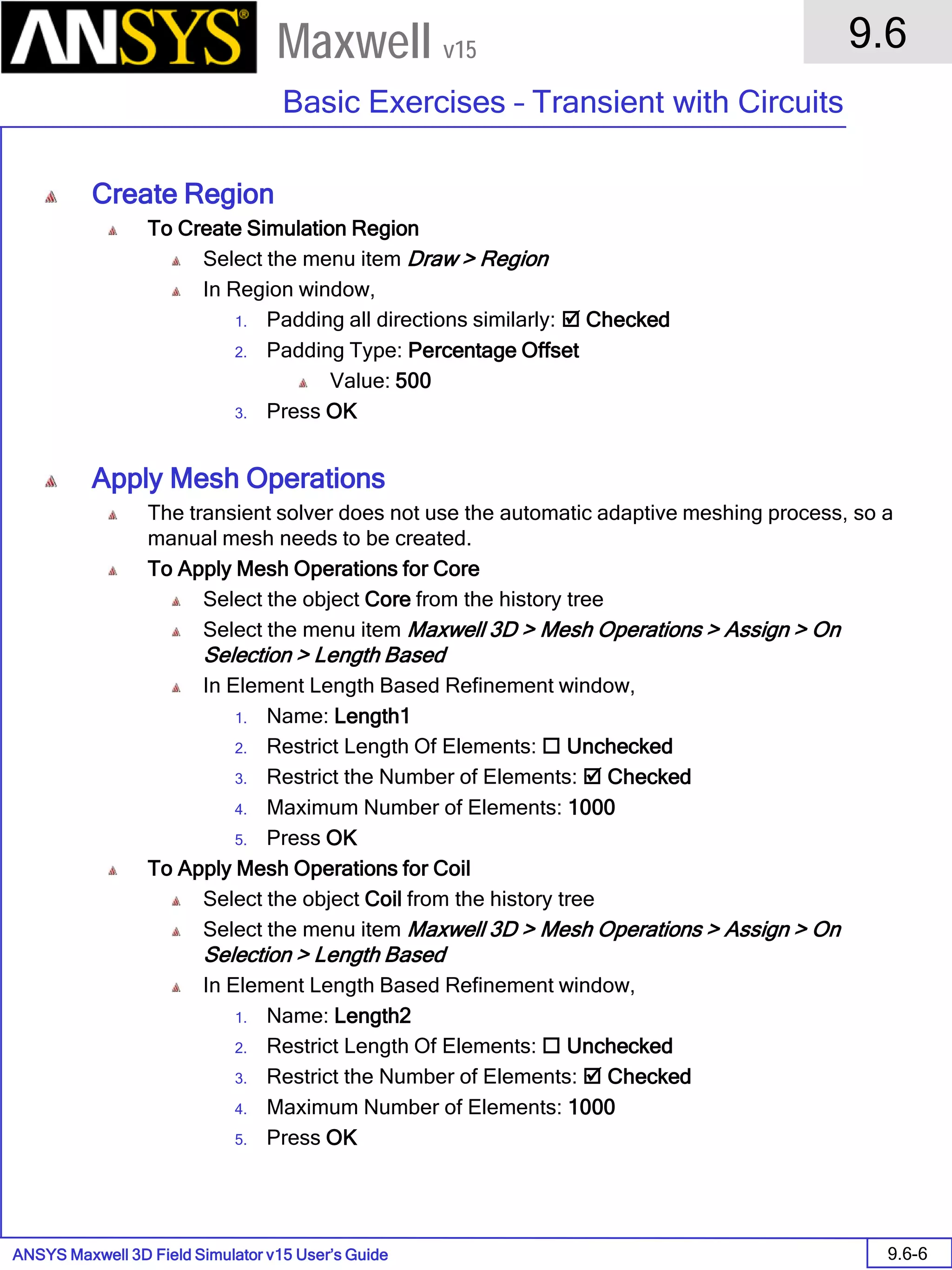 ANSYS Maxwell 3D Field Simulator v15 User’s Guide
9.6
Basic Exercises – Transient with Circuits
9.6-6
Maxwell v15
Create Region
To Create Simulation Region
Select the menu item Draw > Region
In Region window,
1. Padding all directions similarly:  Checked
2. Padding Type: Percentage Offset
Value: 500
3. Press OK
Apply Mesh Operations
The transient solver does not use the automatic adaptive meshing process, so a
manual mesh needs to be created.
To Apply Mesh Operations for Core
Select the object Core from the history tree
Select the menu item Maxwell 3D > Mesh Operations > Assign > On
Selection > Length Based
In Element Length Based Refinement window,
1. Name: Length1
2. Restrict Length Of Elements:  Unchecked
3. Restrict the Number of Elements:  Checked
4. Maximum Number of Elements: 1000
5. Press OK
To Apply Mesh Operations for Coil
Select the object Coil from the history tree
Select the menu item Maxwell 3D > Mesh Operations > Assign > On
Selection > Length Based
In Element Length Based Refinement window,
1. Name: Length2
2. Restrict Length Of Elements:  Unchecked
3. Restrict the Number of Elements:  Checked
4. Maximum Number of Elements: 1000
5. Press OK
 