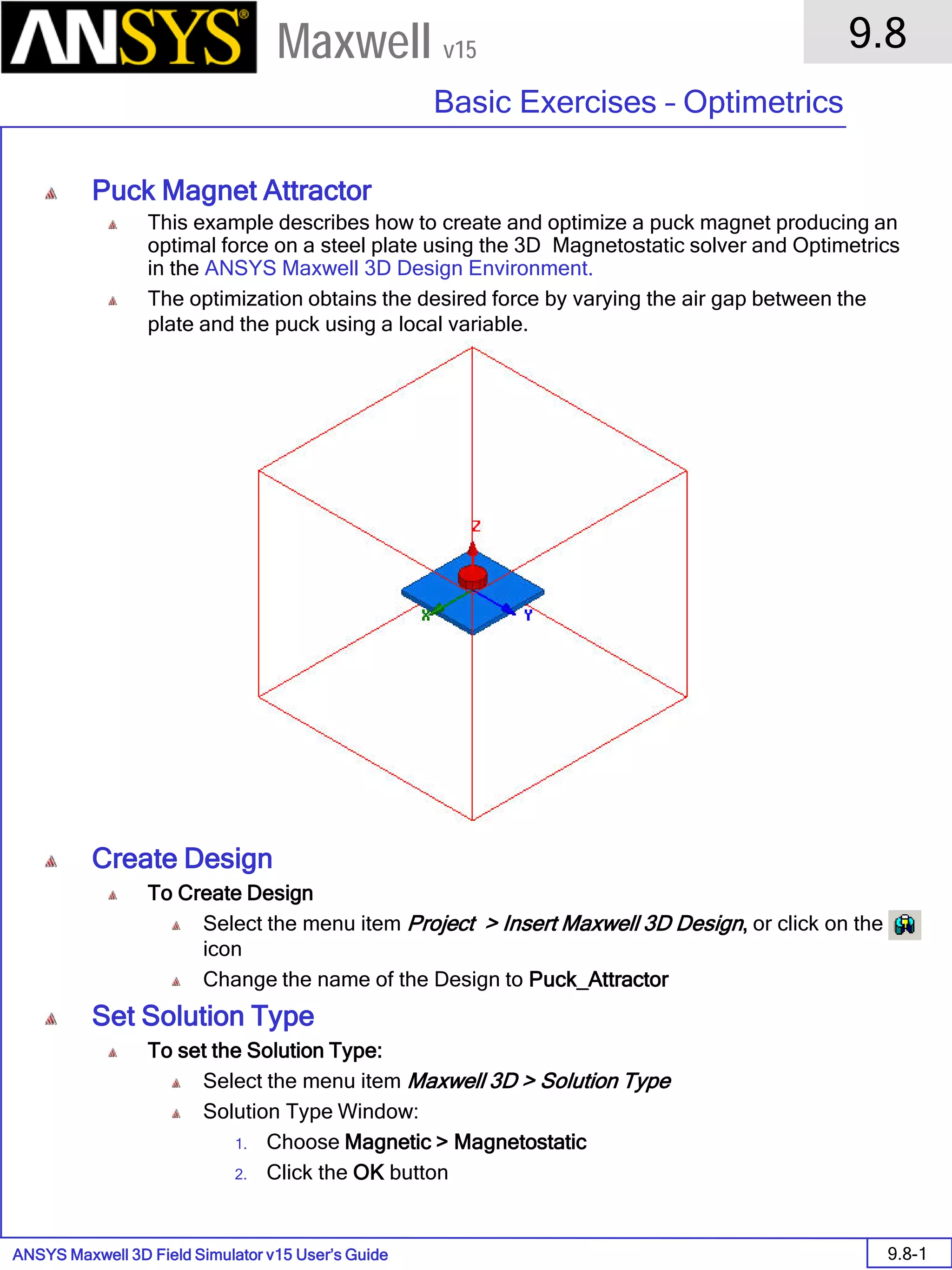 ANSYS Maxwell 3D Field Simulator v15 User’s Guide
9.8
Basic Exercises – Optimetrics
9.8-1
Maxwell v15
Puck Magnet Attractor
This example describes how to create and optimize a puck magnet producing an
optimal force on a steel plate using the 3D Magnetostatic solver and Optimetrics
in the ANSYS Maxwell 3D Design Environment.
The optimization obtains the desired force by varying the air gap between the
plate and the puck using a local variable.
Create Design
To Create Design
Select the menu item Project > Insert Maxwell 3D Design, or click on the
icon
Change the name of the Design to Puck_Attractor
Set Solution Type
To set the Solution Type:
Select the menu item Maxwell 3D > Solution Type
Solution Type Window:
1. Choose Magnetic > Magnetostatic
2. Click the OK button
 