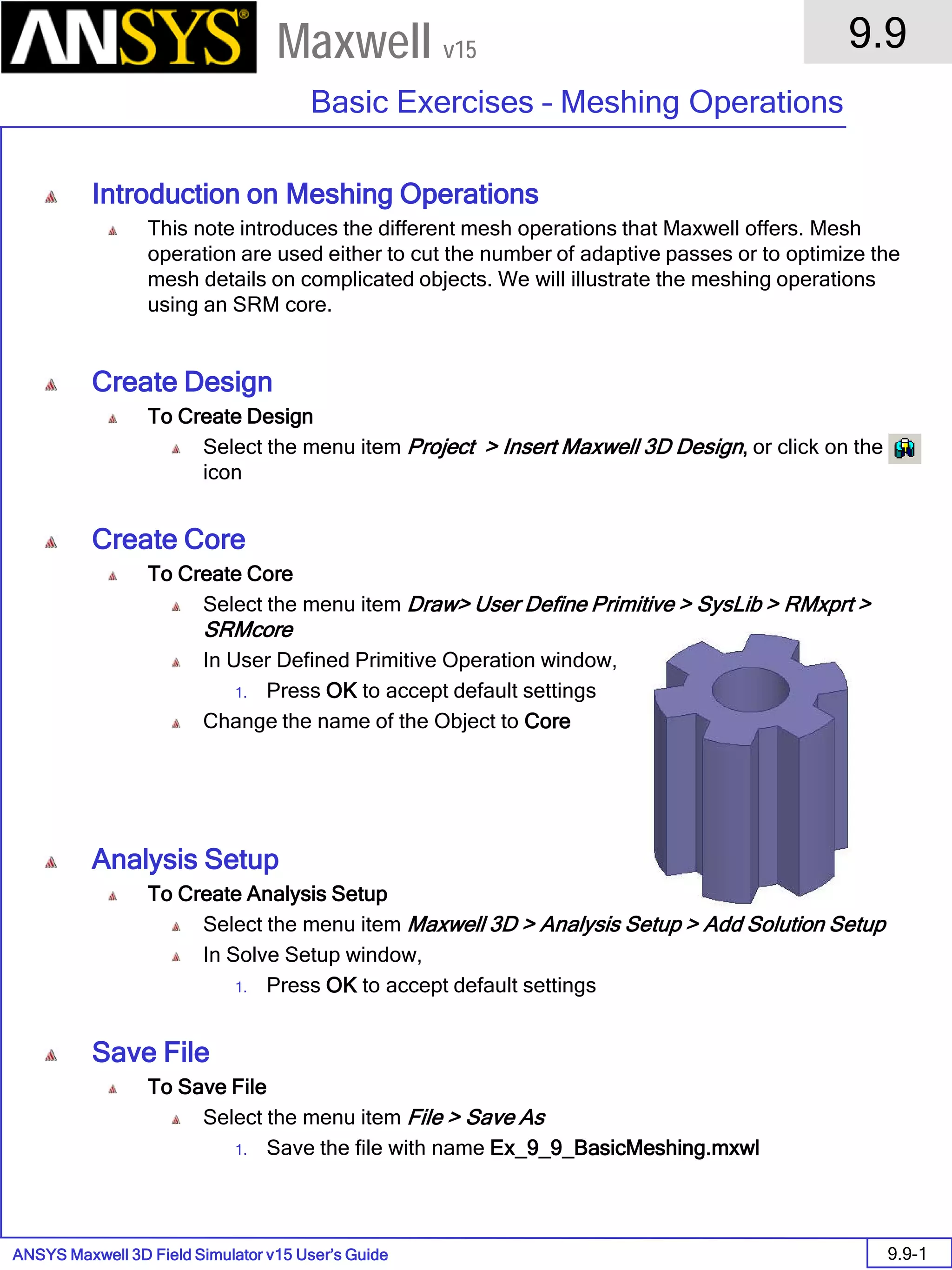 ANSYS Maxwell 3D Field Simulator v15 User’s Guide
9.9
Basic Exercises – Meshing Operations
9.9-1
Maxwell v15
Introduction on Meshing Operations
This note introduces the different mesh operations that Maxwell offers. Mesh
operation are used either to cut the number of adaptive passes or to optimize the
mesh details on complicated objects. We will illustrate the meshing operations
using an SRM core.
Create Design
To Create Design
Select the menu item Project > Insert Maxwell 3D Design, or click on the
icon
Create Core
To Create Core
Select the menu item Draw> User Define Primitive > SysLib > RMxprt >
SRMcore
In User Defined Primitive Operation window,
1. Press OK to accept default settings
Change the name of the Object to Core
Analysis Setup
To Create Analysis Setup
Select the menu item Maxwell 3D > Analysis Setup > Add Solution Setup
In Solve Setup window,
1. Press OK to accept default settings
Save File
To Save File
Select the menu item File > Save As
1. Save the file with name Ex_9_9_BasicMeshing.mxwl
 