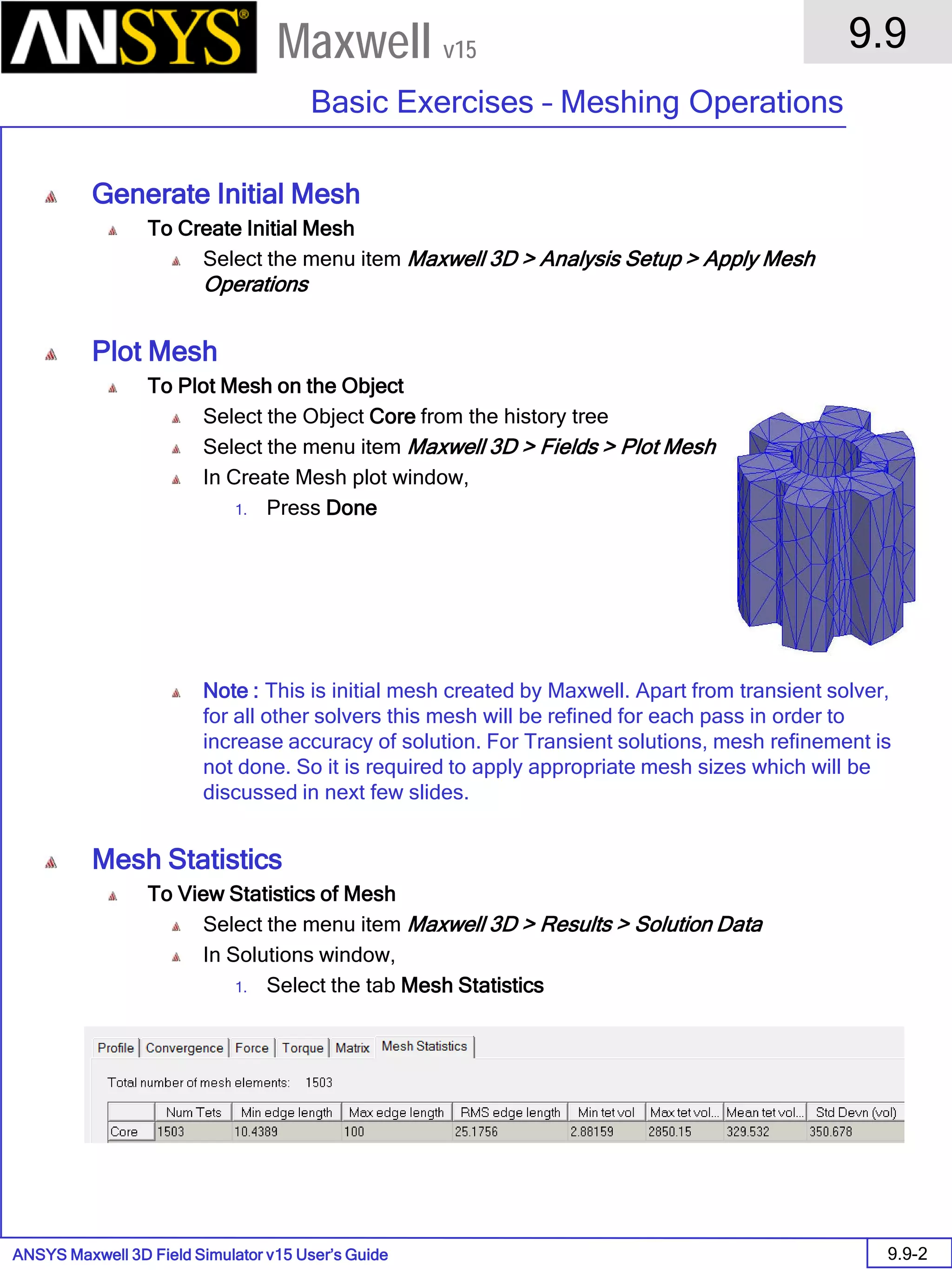 ANSYS Maxwell 3D Field Simulator v15 User’s Guide
9.9
Basic Exercises – Meshing Operations
9.9-2
Maxwell v15
Generate Initial Mesh
To Create Initial Mesh
Select the menu item Maxwell 3D > Analysis Setup > Apply Mesh
Operations
Plot Mesh
To Plot Mesh on the Object
Select the Object Core from the history tree
Select the menu item Maxwell 3D > Fields > Plot Mesh
In Create Mesh plot window,
1. Press Done
Note : This is initial mesh created by Maxwell. Apart from transient solver,
for all other solvers this mesh will be refined for each pass in order to
increase accuracy of solution. For Transient solutions, mesh refinement is
not done. So it is required to apply appropriate mesh sizes which will be
discussed in next few slides.
Mesh Statistics
To View Statistics of Mesh
Select the menu item Maxwell 3D > Results > Solution Data
In Solutions window,
1. Select the tab Mesh Statistics
 