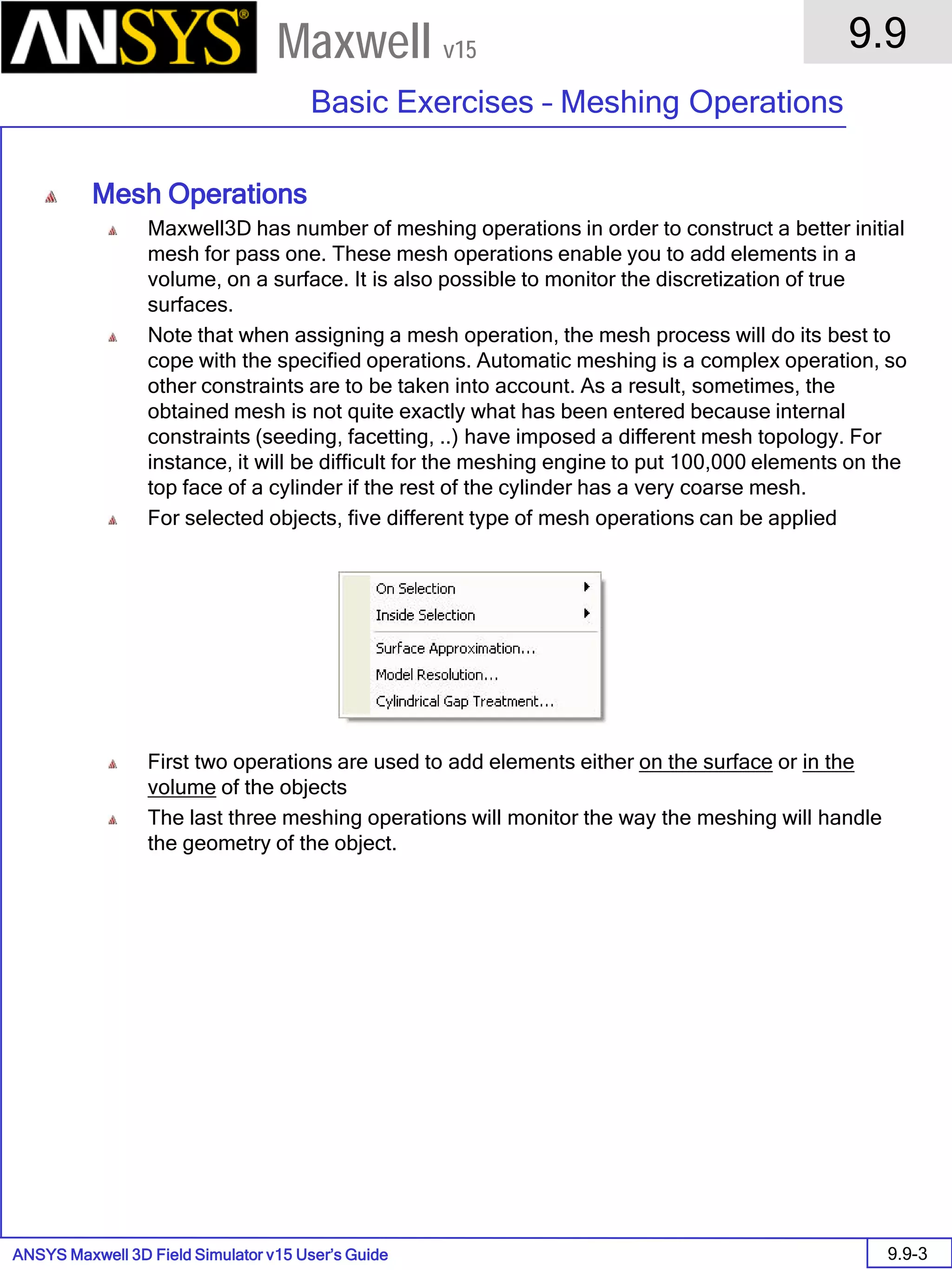 ANSYS Maxwell 3D Field Simulator v15 User’s Guide
9.9
Basic Exercises – Meshing Operations
9.9-3
Maxwell v15
Mesh Operations
Maxwell3D has number of meshing operations in order to construct a better initial
mesh for pass one. These mesh operations enable you to add elements in a
volume, on a surface. It is also possible to monitor the discretization of true
surfaces.
Note that when assigning a mesh operation, the mesh process will do its best to
cope with the specified operations. Automatic meshing is a complex operation, so
other constraints are to be taken into account. As a result, sometimes, the
obtained mesh is not quite exactly what has been entered because internal
constraints (seeding, facetting, ..) have imposed a different mesh topology. For
instance, it will be difficult for the meshing engine to put 100,000 elements on the
top face of a cylinder if the rest of the cylinder has a very coarse mesh.
For selected objects, five different type of mesh operations can be applied
First two operations are used to add elements either on the surface or in the
volume of the objects
The last three meshing operations will monitor the way the meshing will handle
the geometry of the object.
 