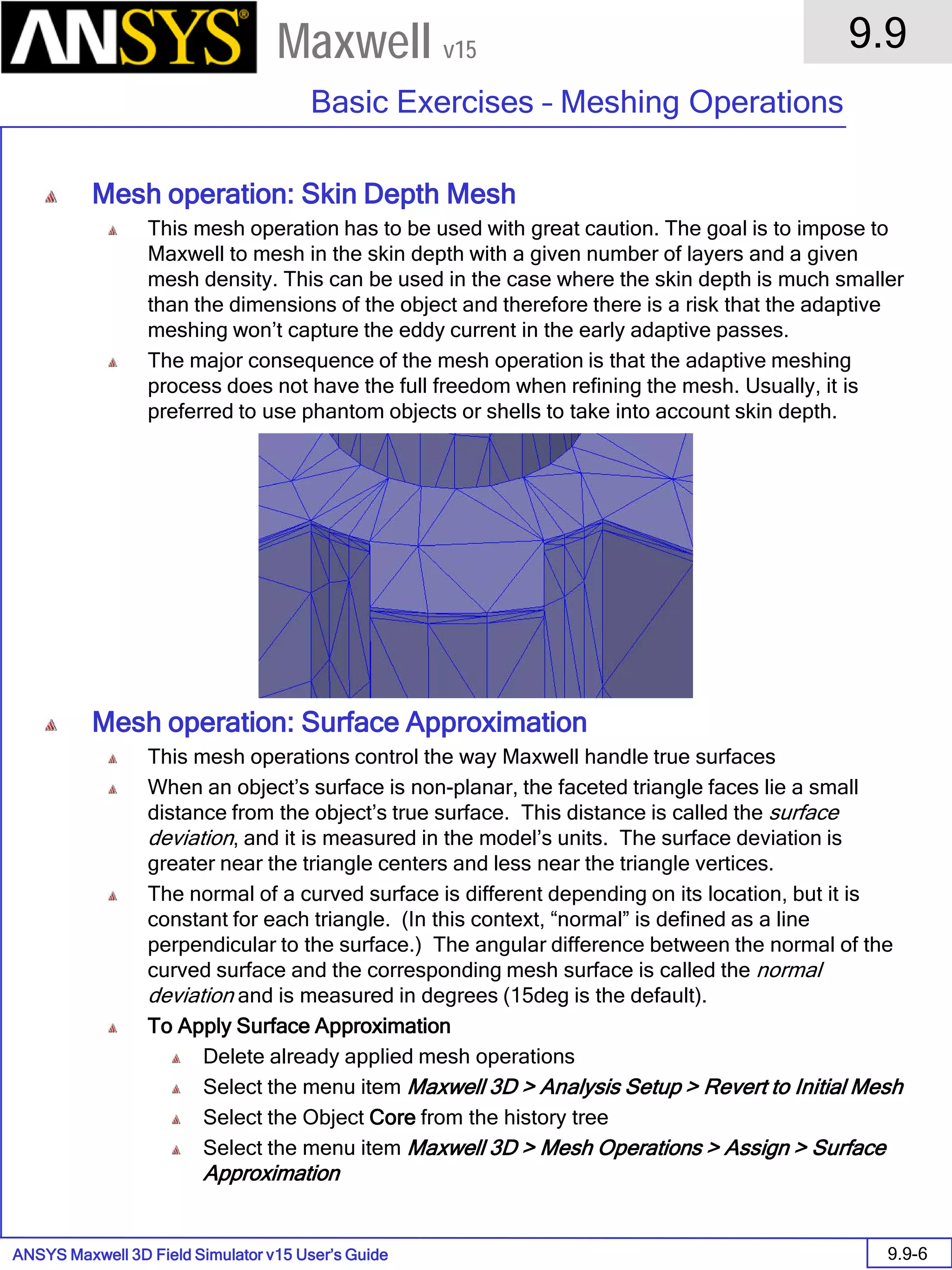 ANSYS Maxwell 3D Field Simulator v15 User’s Guide
9.9
Basic Exercises – Meshing Operations
9.9-6
Maxwell v15
Mesh operation: Skin Depth Mesh
This mesh operation has to be used with great caution. The goal is to impose to
Maxwell to mesh in the skin depth with a given number of layers and a given
mesh density. This can be used in the case where the skin depth is much smaller
than the dimensions of the object and therefore there is a risk that the adaptive
meshing won’t capture the eddy current in the early adaptive passes.
The major consequence of the mesh operation is that the adaptive meshing
process does not have the full freedom when refining the mesh. Usually, it is
preferred to use phantom objects or shells to take into account skin depth.
Mesh operation: Surface Approximation
This mesh operations control the way Maxwell handle true surfaces
When an object’s surface is non-planar, the faceted triangle faces lie a small
distance from the object’s true surface. This distance is called the surface
deviation, and it is measured in the model’s units. The surface deviation is
greater near the triangle centers and less near the triangle vertices.
The normal of a curved surface is different depending on its location, but it is
constant for each triangle. (In this context, “normal” is defined as a line
perpendicular to the surface.) The angular difference between the normal of the
curved surface and the corresponding mesh surface is called the normal
deviation and is measured in degrees (15deg is the default).
To Apply Surface Approximation
Delete already applied mesh operations
Select the menu item Maxwell 3D > Analysis Setup > Revert to Initial Mesh
Select the Object Core from the history tree
Select the menu item Maxwell 3D > Mesh Operations > Assign > Surface
Approximation
 