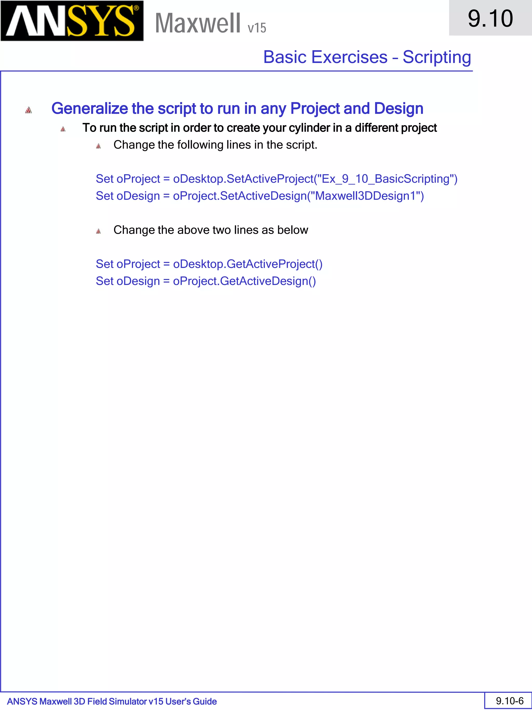 ANSYS Maxwell 3D Field Simulator v15 User’s Guide
9.10
Basic Exercises – Scripting
9.10-6
Maxwell v15
Generalize the script to run in any Project and Design
To run the script in order to create your cylinder in a different project
Change the following lines in the script.
Set oProject = oDesktop.SetActiveProject("Ex_9_10_BasicScripting")
Set oDesign = oProject.SetActiveDesign("Maxwell3DDesign1")
Change the above two lines as below
Set oProject = oDesktop.GetActiveProject()
Set oDesign = oProject.GetActiveDesign()
 