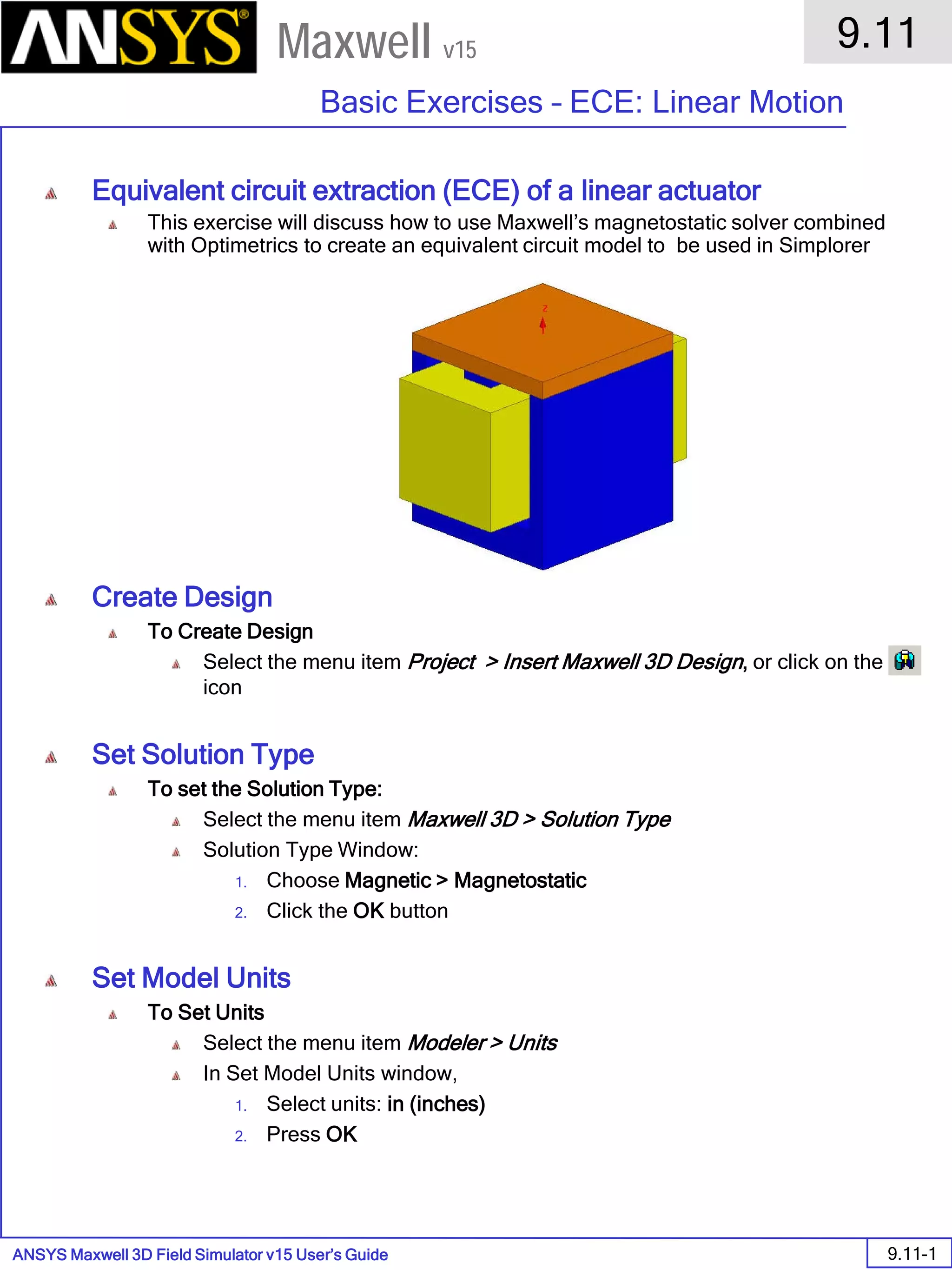 ANSYS Maxwell 3D Field Simulator v15 User’s Guide
9.11
Basic Exercises – ECE: Linear Motion
9.11-1
Maxwell v15
Equivalent circuit extraction (ECE) of a linear actuator
This exercise will discuss how to use Maxwell’s magnetostatic solver combined
with Optimetrics to create an equivalent circuit model to be used in Simplorer
Create Design
To Create Design
Select the menu item Project > Insert Maxwell 3D Design, or click on the
icon
Set Solution Type
To set the Solution Type:
Select the menu item Maxwell 3D > Solution Type
Solution Type Window:
1. Choose Magnetic > Magnetostatic
2. Click the OK button
Set Model Units
To Set Units
Select the menu item Modeler > Units
In Set Model Units window,
1. Select units: in (inches)
2. Press OK
 