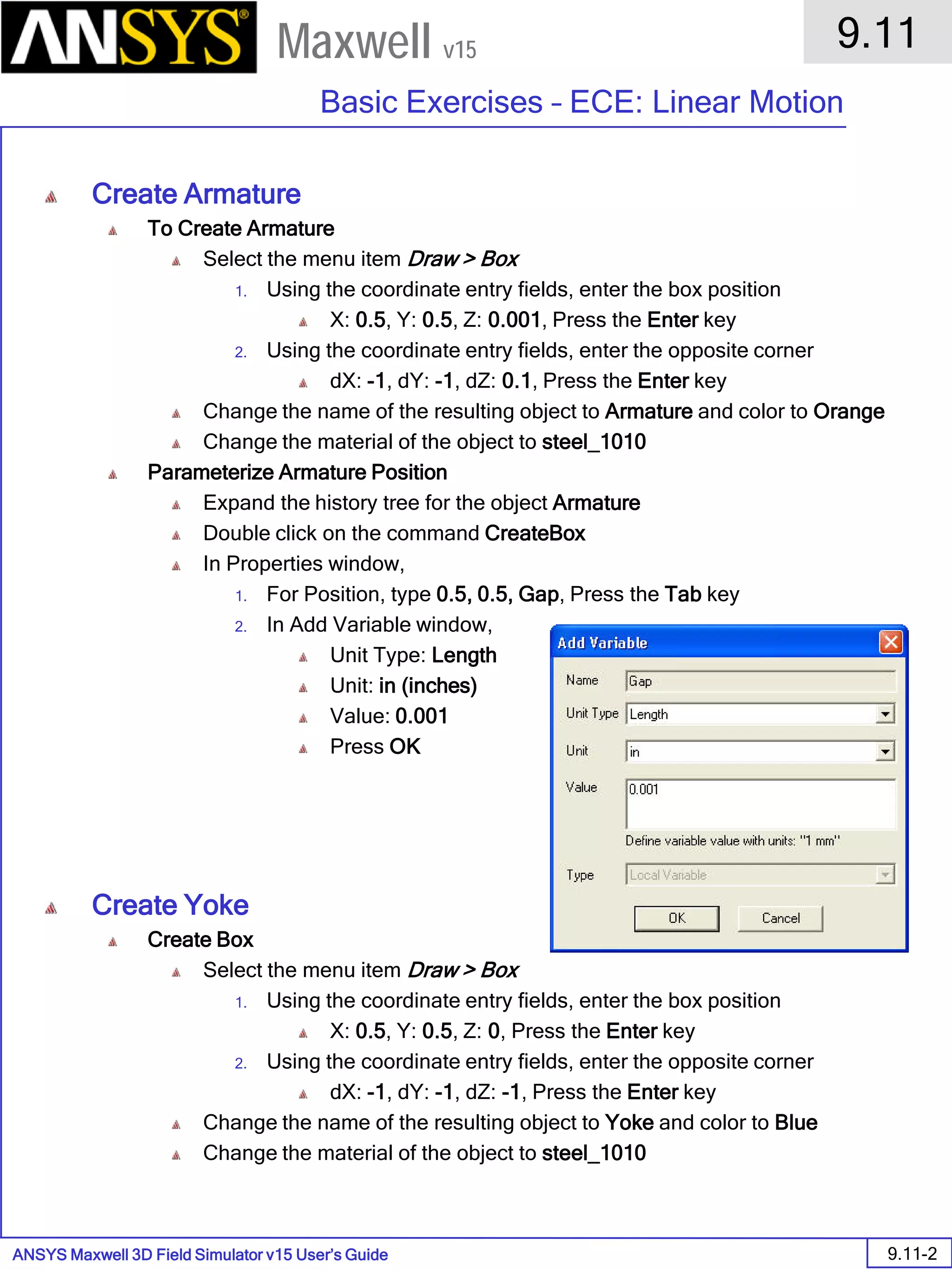 ANSYS Maxwell 3D Field Simulator v15 User’s Guide
9.11
Basic Exercises – ECE: Linear Motion
9.11-2
Maxwell v15
Create Armature
To Create Armature
Select the menu item Draw > Box
1. Using the coordinate entry fields, enter the box position
X: 0.5, Y: 0.5, Z: 0.001, Press the Enter key
2. Using the coordinate entry fields, enter the opposite corner
dX: -1, dY: -1, dZ: 0.1, Press the Enter key
Change the name of the resulting object to Armature and color to Orange
Change the material of the object to steel_1010
Parameterize Armature Position
Expand the history tree for the object Armature
Double click on the command CreateBox
In Properties window,
1. For Position, type 0.5, 0.5, Gap, Press the Tab key
2. In Add Variable window,
Unit Type: Length
Unit: in (inches)
Value: 0.001
Press OK
Create Yoke
Create Box
Select the menu item Draw > Box
1. Using the coordinate entry fields, enter the box position
X: 0.5, Y: 0.5, Z: 0, Press the Enter key
2. Using the coordinate entry fields, enter the opposite corner
dX: -1, dY: -1, dZ: -1, Press the Enter key
Change the name of the resulting object to Yoke and color to Blue
Change the material of the object to steel_1010
 