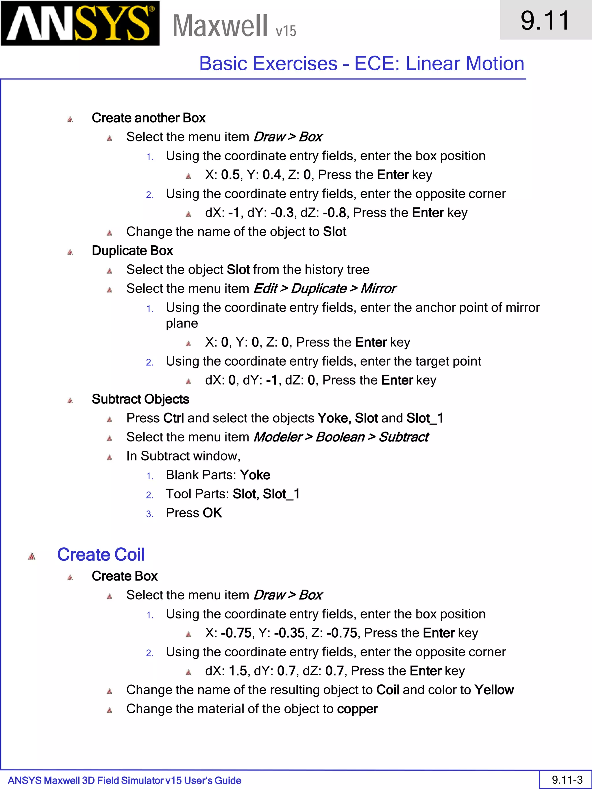 ANSYS Maxwell 3D Field Simulator v15 User’s Guide
9.11
Basic Exercises – ECE: Linear Motion
9.11-3
Maxwell v15
Create another Box
Select the menu item Draw > Box
1. Using the coordinate entry fields, enter the box position
X: 0.5, Y: 0.4, Z: 0, Press the Enter key
2. Using the coordinate entry fields, enter the opposite corner
dX: -1, dY: -0.3, dZ: -0.8, Press the Enter key
Change the name of the object to Slot
Duplicate Box
Select the object Slot from the history tree
Select the menu item Edit > Duplicate > Mirror
1. Using the coordinate entry fields, enter the anchor point of mirror
plane
X: 0, Y: 0, Z: 0, Press the Enter key
2. Using the coordinate entry fields, enter the target point
dX: 0, dY: -1, dZ: 0, Press the Enter key
Subtract Objects
Press Ctrl and select the objects Yoke, Slot and Slot_1
Select the menu item Modeler > Boolean > Subtract
In Subtract window,
1. Blank Parts: Yoke
2. Tool Parts: Slot, Slot_1
3. Press OK
Create Coil
Create Box
Select the menu item Draw > Box
1. Using the coordinate entry fields, enter the box position
X: -0.75, Y: -0.35, Z: -0.75, Press the Enter key
2. Using the coordinate entry fields, enter the opposite corner
dX: 1.5, dY: 0.7, dZ: 0.7, Press the Enter key
Change the name of the resulting object to Coil and color to Yellow
Change the material of the object to copper
 