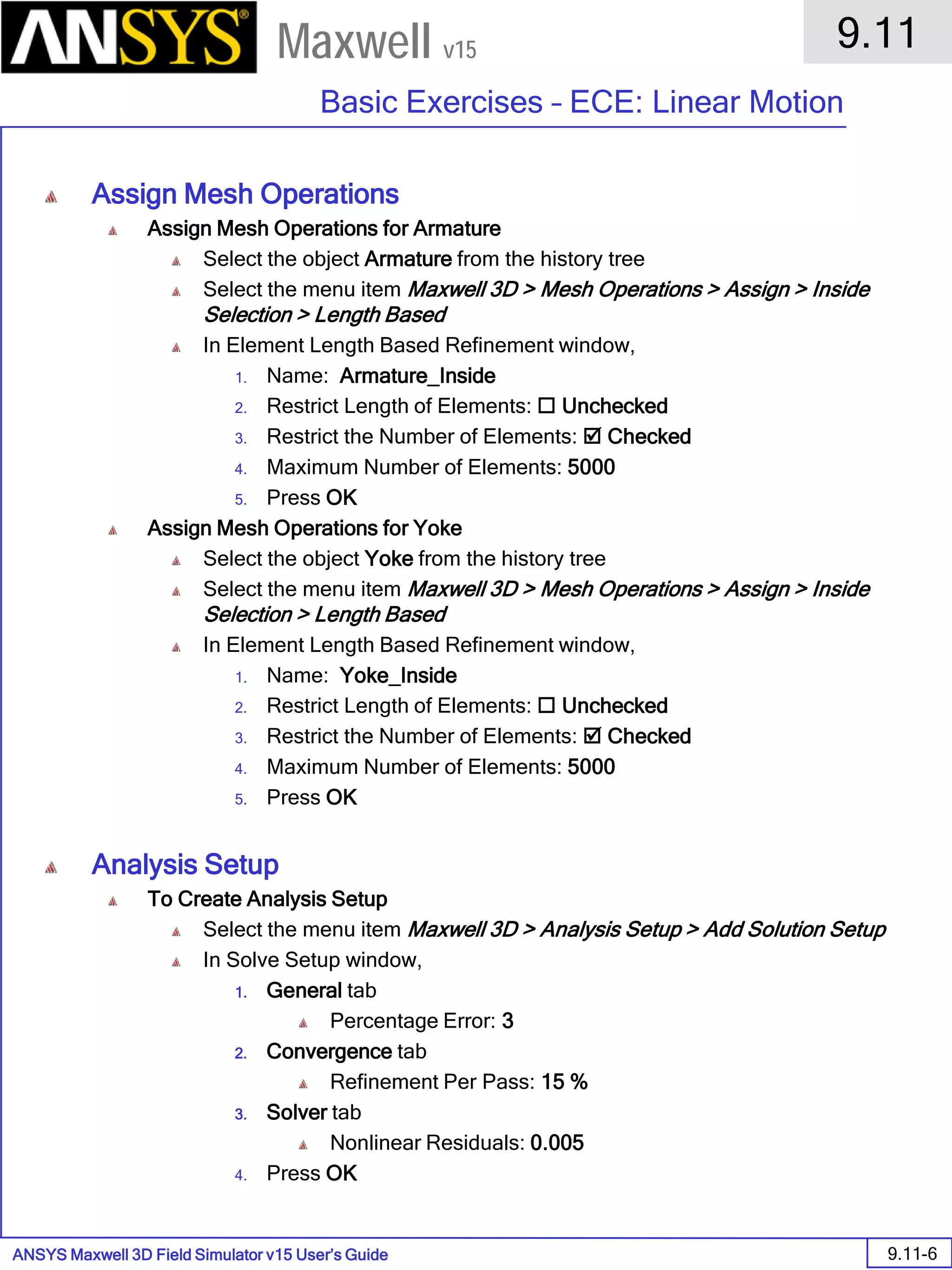 ANSYS Maxwell 3D Field Simulator v15 User’s Guide
9.11
Basic Exercises – ECE: Linear Motion
9.11-6
Maxwell v15
Assign Mesh Operations
Assign Mesh Operations for Armature
Select the object Armature from the history tree
Select the menu item Maxwell 3D > Mesh Operations > Assign > Inside
Selection > Length Based
In Element Length Based Refinement window,
1. Name: Armature_Inside
2. Restrict Length of Elements:  Unchecked
3. Restrict the Number of Elements:  Checked
4. Maximum Number of Elements: 5000
5. Press OK
Assign Mesh Operations for Yoke
Select the object Yoke from the history tree
Select the menu item Maxwell 3D > Mesh Operations > Assign > Inside
Selection > Length Based
In Element Length Based Refinement window,
1. Name: Yoke_Inside
2. Restrict Length of Elements:  Unchecked
3. Restrict the Number of Elements:  Checked
4. Maximum Number of Elements: 5000
5. Press OK
Analysis Setup
To Create Analysis Setup
Select the menu item Maxwell 3D > Analysis Setup > Add Solution Setup
In Solve Setup window,
1. General tab
Percentage Error: 3
2. Convergence tab
Refinement Per Pass: 15 %
3. Solver tab
Nonlinear Residuals: 0.005
4. Press OK
 