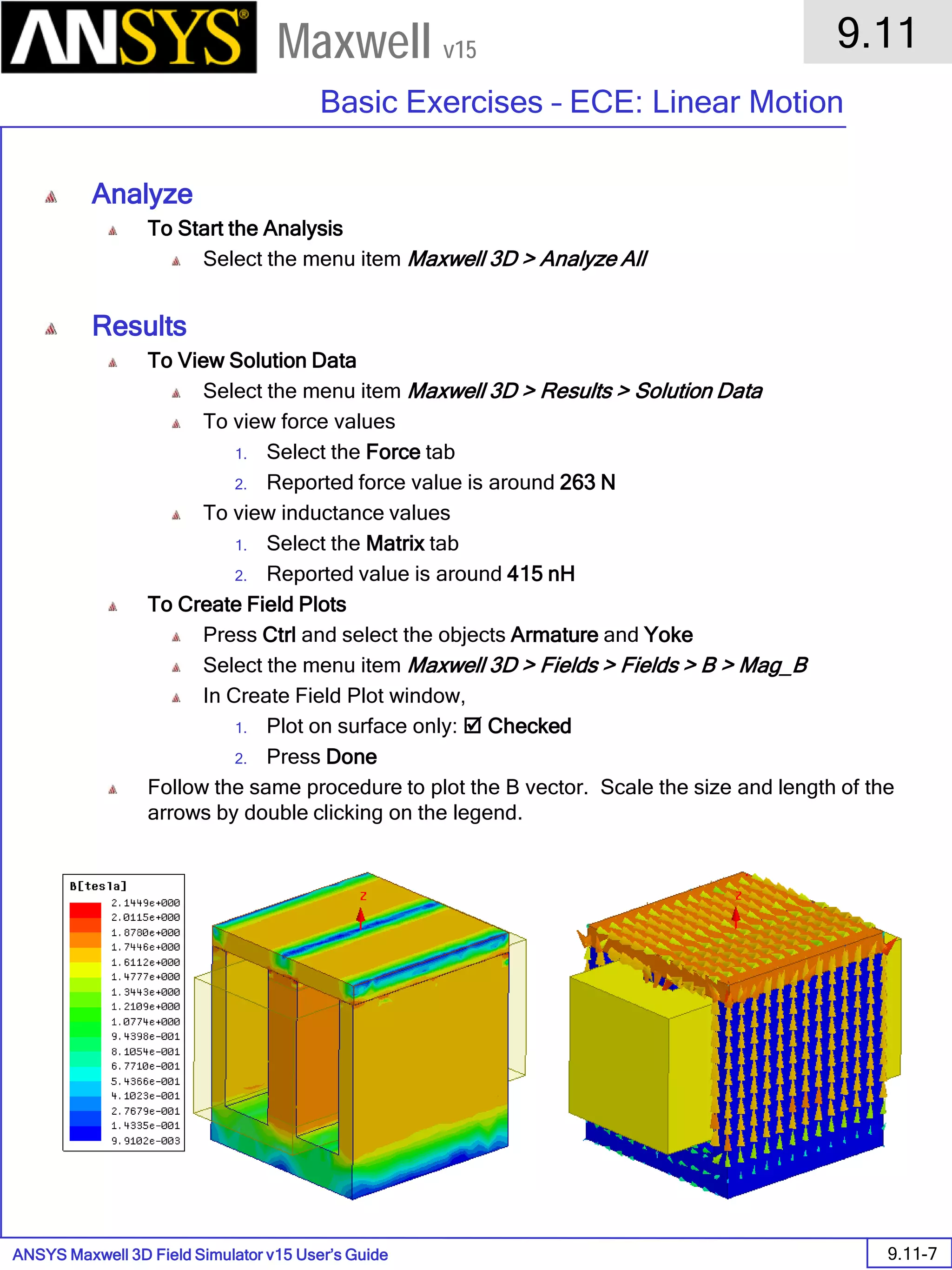 ANSYS Maxwell 3D Field Simulator v15 User’s Guide
9.11
Basic Exercises – ECE: Linear Motion
9.11-7
Maxwell v15
Analyze
To Start the Analysis
Select the menu item Maxwell 3D > Analyze All
Results
To View Solution Data
Select the menu item Maxwell 3D > Results > Solution Data
To view force values
1. Select the Force tab
2. Reported force value is around 263 N
To view inductance values
1. Select the Matrix tab
2. Reported value is around 415 nH
To Create Field Plots
Press Ctrl and select the objects Armature and Yoke
Select the menu item Maxwell 3D > Fields > Fields > B > Mag_B
In Create Field Plot window,
1. Plot on surface only:  Checked
2. Press Done
Follow the same procedure to plot the B vector. Scale the size and length of the
arrows by double clicking on the legend.
 