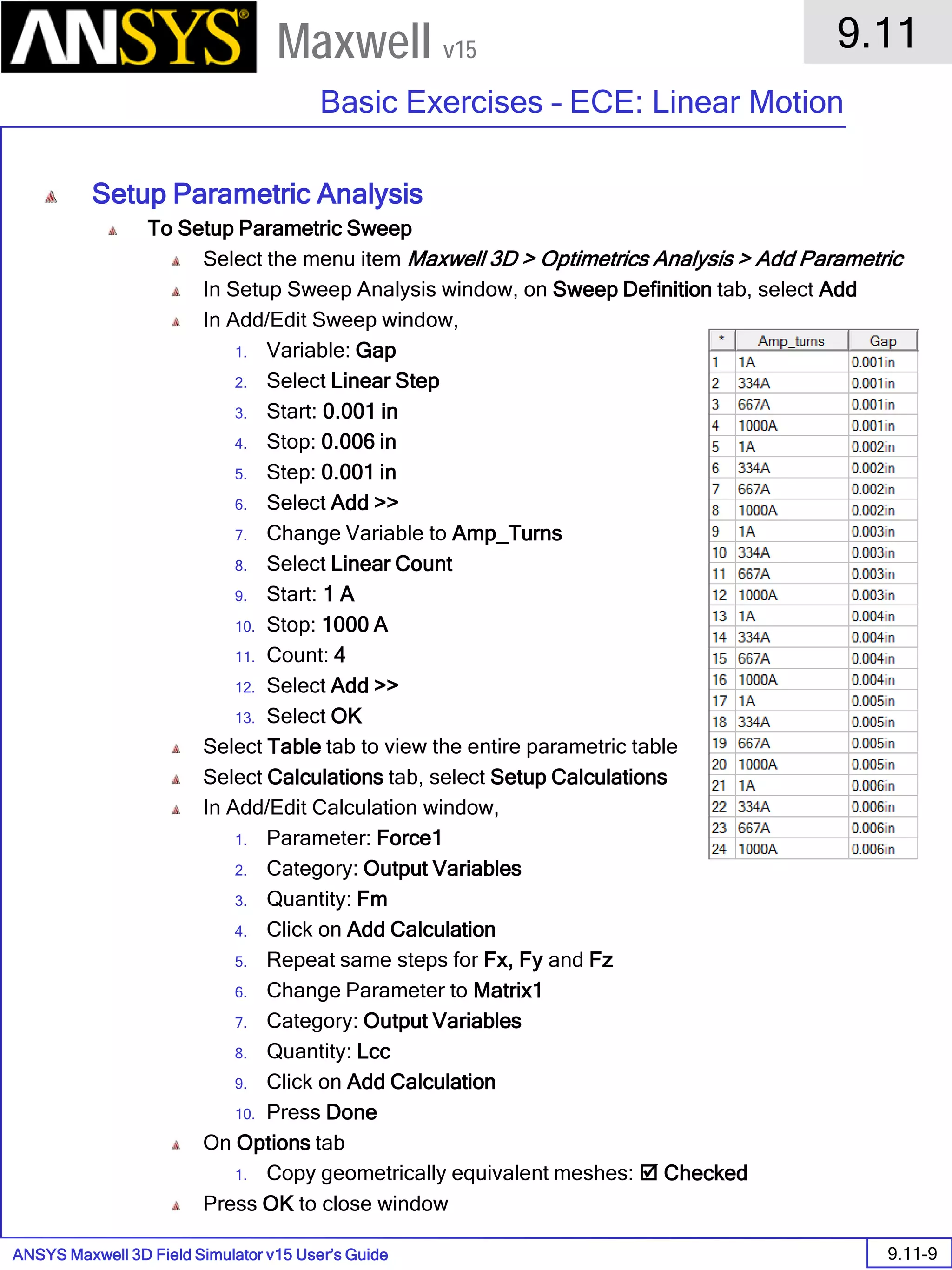 ANSYS Maxwell 3D Field Simulator v15 User’s Guide
9.11
Basic Exercises – ECE: Linear Motion
9.11-9
Maxwell v15
Setup Parametric Analysis
To Setup Parametric Sweep
Select the menu item Maxwell 3D > Optimetrics Analysis > Add Parametric
In Setup Sweep Analysis window, on Sweep Definition tab, select Add
In Add/Edit Sweep window,
1. Variable: Gap
2. Select Linear Step
3. Start: 0.001 in
4. Stop: 0.006 in
5. Step: 0.001 in
6. Select Add >>
7. Change Variable to Amp_Turns
8. Select Linear Count
9. Start: 1 A
10. Stop: 1000 A
11. Count: 4
12. Select Add >>
13. Select OK
Select Table tab to view the entire parametric table
Select Calculations tab, select Setup Calculations
In Add/Edit Calculation window,
1. Parameter: Force1
2. Category: Output Variables
3. Quantity: Fm
4. Click on Add Calculation
5. Repeat same steps for Fx, Fy and Fz
6. Change Parameter to Matrix1
7. Category: Output Variables
8. Quantity: Lcc
9. Click on Add Calculation
10. Press Done
On Options tab
1. Copy geometrically equivalent meshes:  Checked
Press OK to close window
 