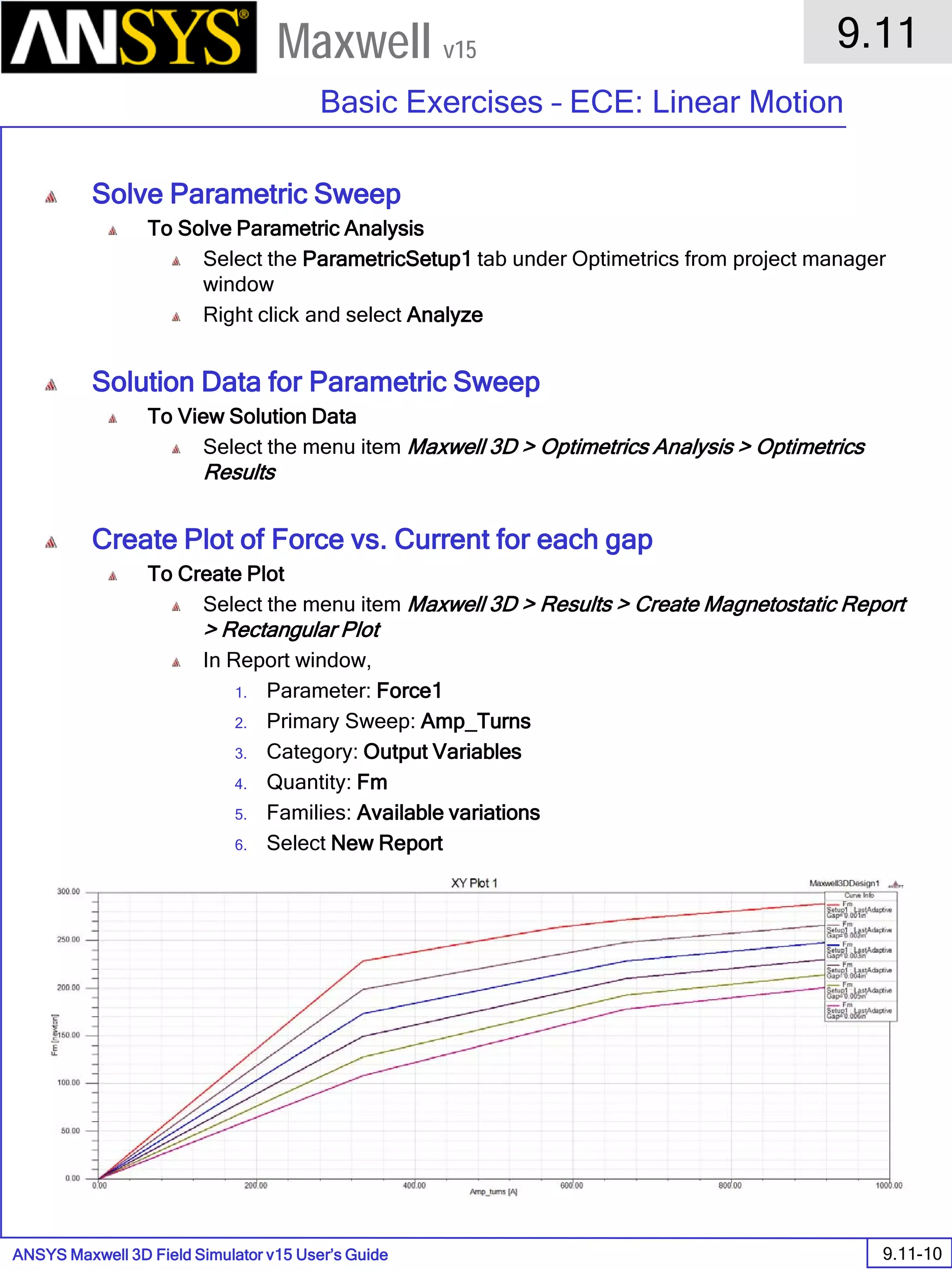 ANSYS Maxwell 3D Field Simulator v15 User’s Guide
9.11
Basic Exercises – ECE: Linear Motion
9.11-10
Maxwell v15
Solve Parametric Sweep
To Solve Parametric Analysis
Select the ParametricSetup1 tab under Optimetrics from project manager
window
Right click and select Analyze
Solution Data for Parametric Sweep
To View Solution Data
Select the menu item Maxwell 3D > Optimetrics Analysis > Optimetrics
Results
Create Plot of Force vs. Current for each gap
To Create Plot
Select the menu item Maxwell 3D > Results > Create Magnetostatic Report
> Rectangular Plot
In Report window,
1. Parameter: Force1
2. Primary Sweep: Amp_Turns
3. Category: Output Variables
4. Quantity: Fm
5. Families: Available variations
6. Select New Report
 