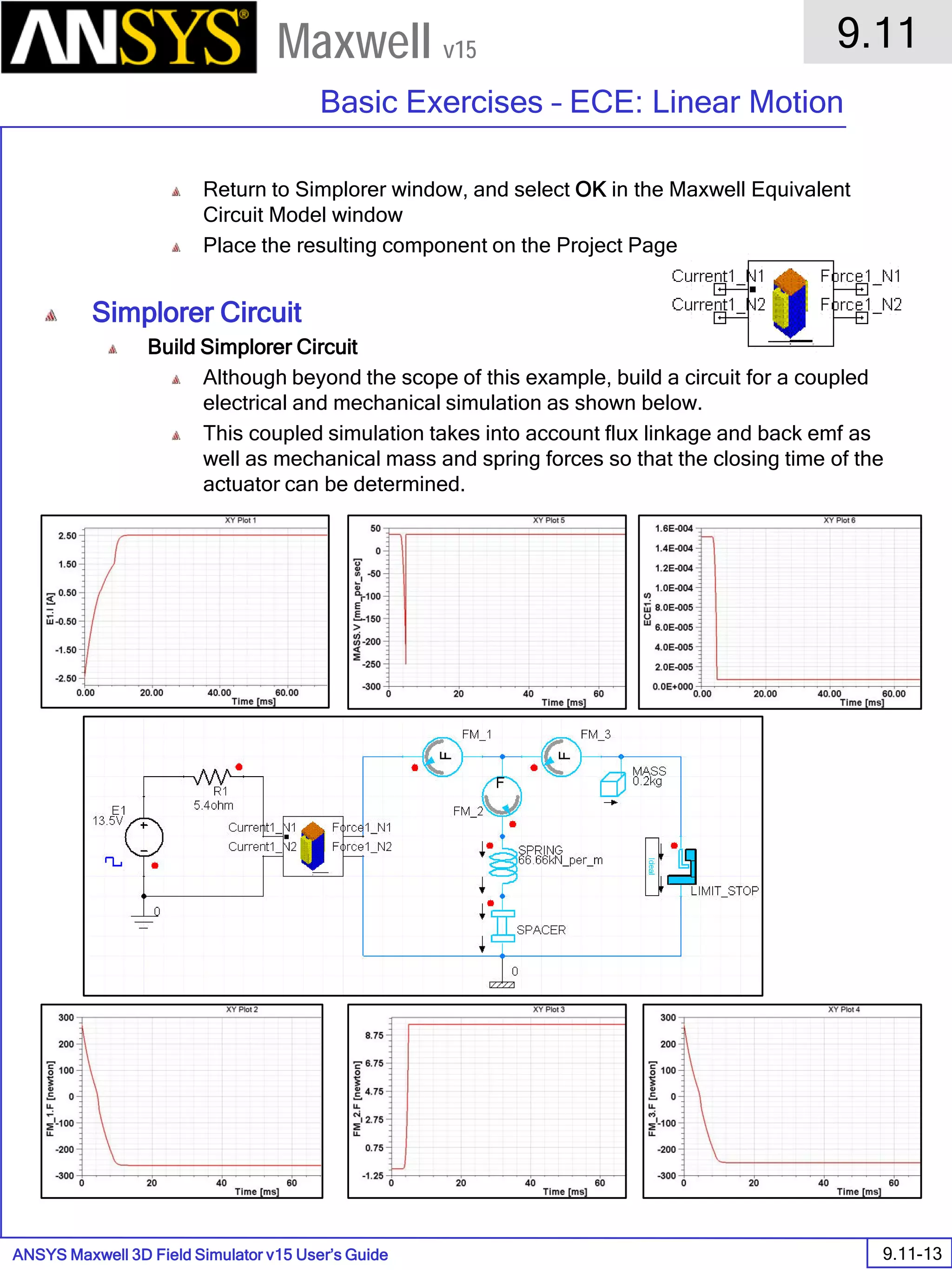 ANSYS Maxwell 3D Field Simulator v15 User’s Guide
9.11
Basic Exercises – ECE: Linear Motion
9.11-13
Maxwell v15
Return to Simplorer window, and select OK in the Maxwell Equivalent
Circuit Model window
Place the resulting component on the Project Page
Simplorer Circuit
Build Simplorer Circuit
Although beyond the scope of this example, build a circuit for a coupled
electrical and mechanical simulation as shown below.
This coupled simulation takes into account flux linkage and back emf as
well as mechanical mass and spring forces so that the closing time of the
actuator can be determined.
 