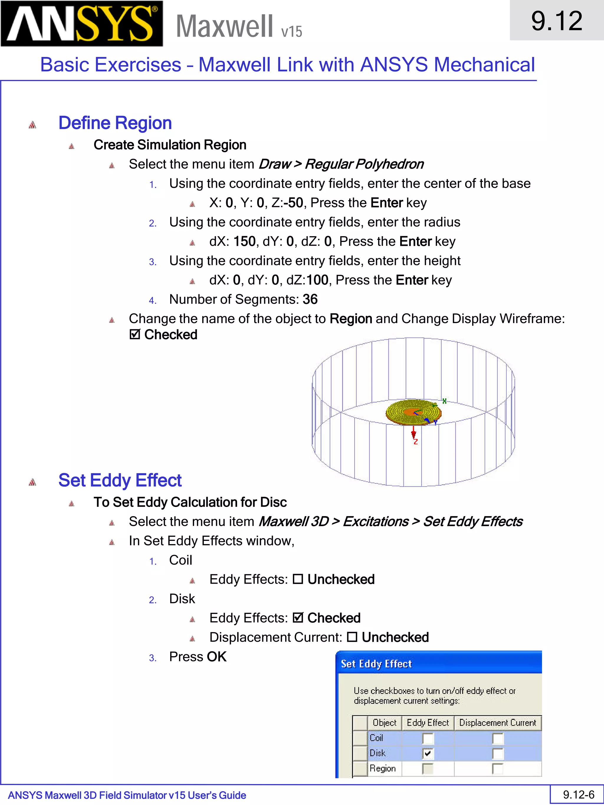 ANSYS Maxwell 3D Field Simulator v15 User’s Guide
9.12
Basic Exercises – Maxwell Link with ANSYS Mechanical
9.12-6
Maxwell v15
Define Region
Create Simulation Region
Select the menu item Draw > Regular Polyhedron
1. Using the coordinate entry fields, enter the center of the base
X: 0, Y: 0, Z:-50, Press the Enter key
2. Using the coordinate entry fields, enter the radius
dX: 150, dY: 0, dZ: 0, Press the Enter key
3. Using the coordinate entry fields, enter the height
dX: 0, dY: 0, dZ:100, Press the Enter key
4. Number of Segments: 36
Change the name of the object to Region and Change Display Wireframe:
 Checked
Set Eddy Effect
To Set Eddy Calculation for Disc
Select the menu item Maxwell 3D > Excitations > Set Eddy Effects
In Set Eddy Effects window,
1. Coil
Eddy Effects:  Unchecked
2. Disk
Eddy Effects:  Checked
Displacement Current:  Unchecked
3. Press OK
 
