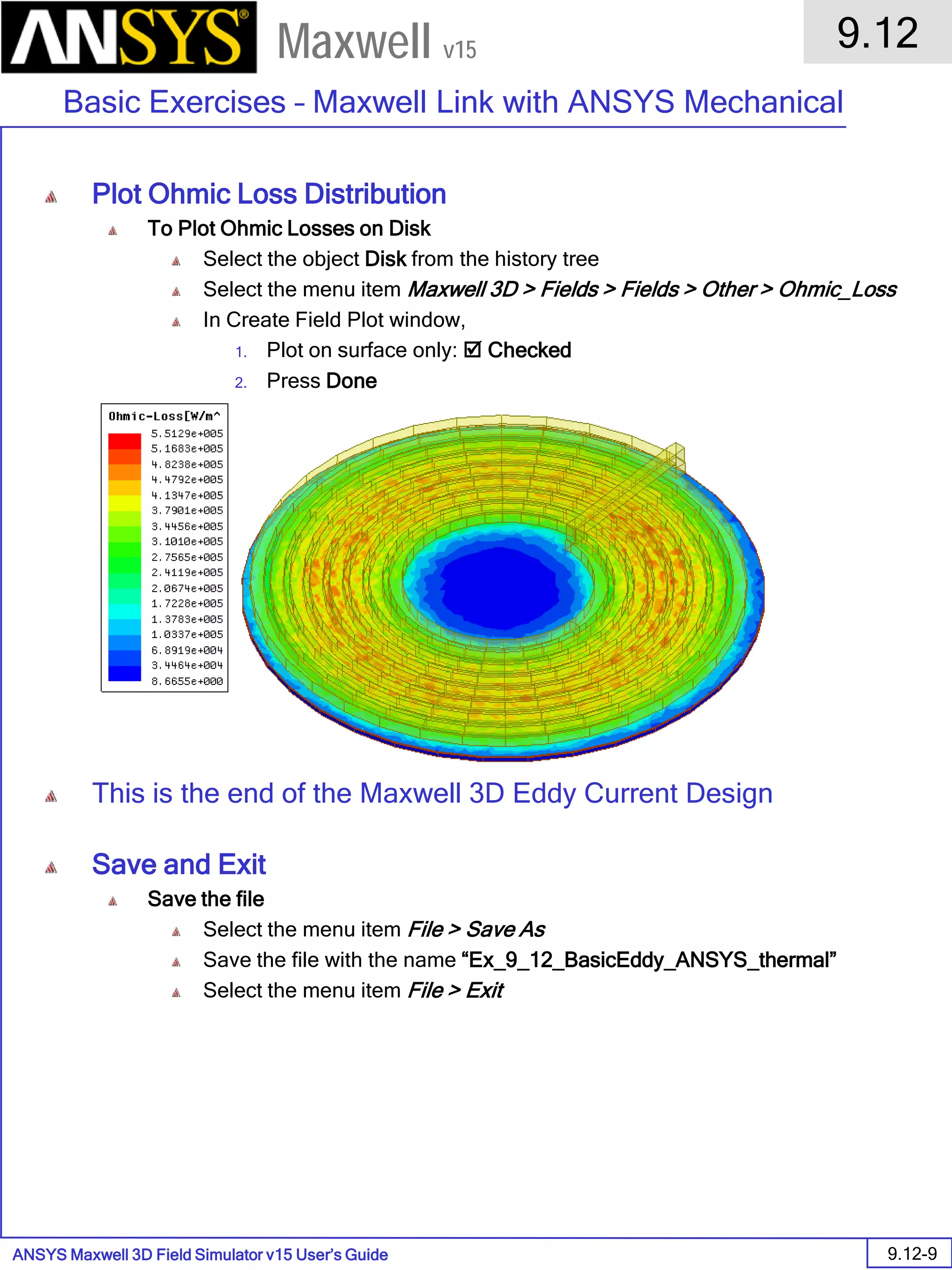 ANSYS Maxwell 3D Field Simulator v15 User’s Guide
9.12
Basic Exercises – Maxwell Link with ANSYS Mechanical
9.12-9
Maxwell v15
Plot Ohmic Loss Distribution
To Plot Ohmic Losses on Disk
Select the object Disk from the history tree
Select the menu item Maxwell 3D > Fields > Fields > Other > Ohmic_Loss
In Create Field Plot window,
1. Plot on surface only:  Checked
2. Press Done
This is the end of the Maxwell 3D Eddy Current Design
Save and Exit
Save the file
Select the menu item File > Save As
Save the file with the name “Ex_9_12_BasicEddy_ANSYS_thermal”
Select the menu item File > Exit
 
