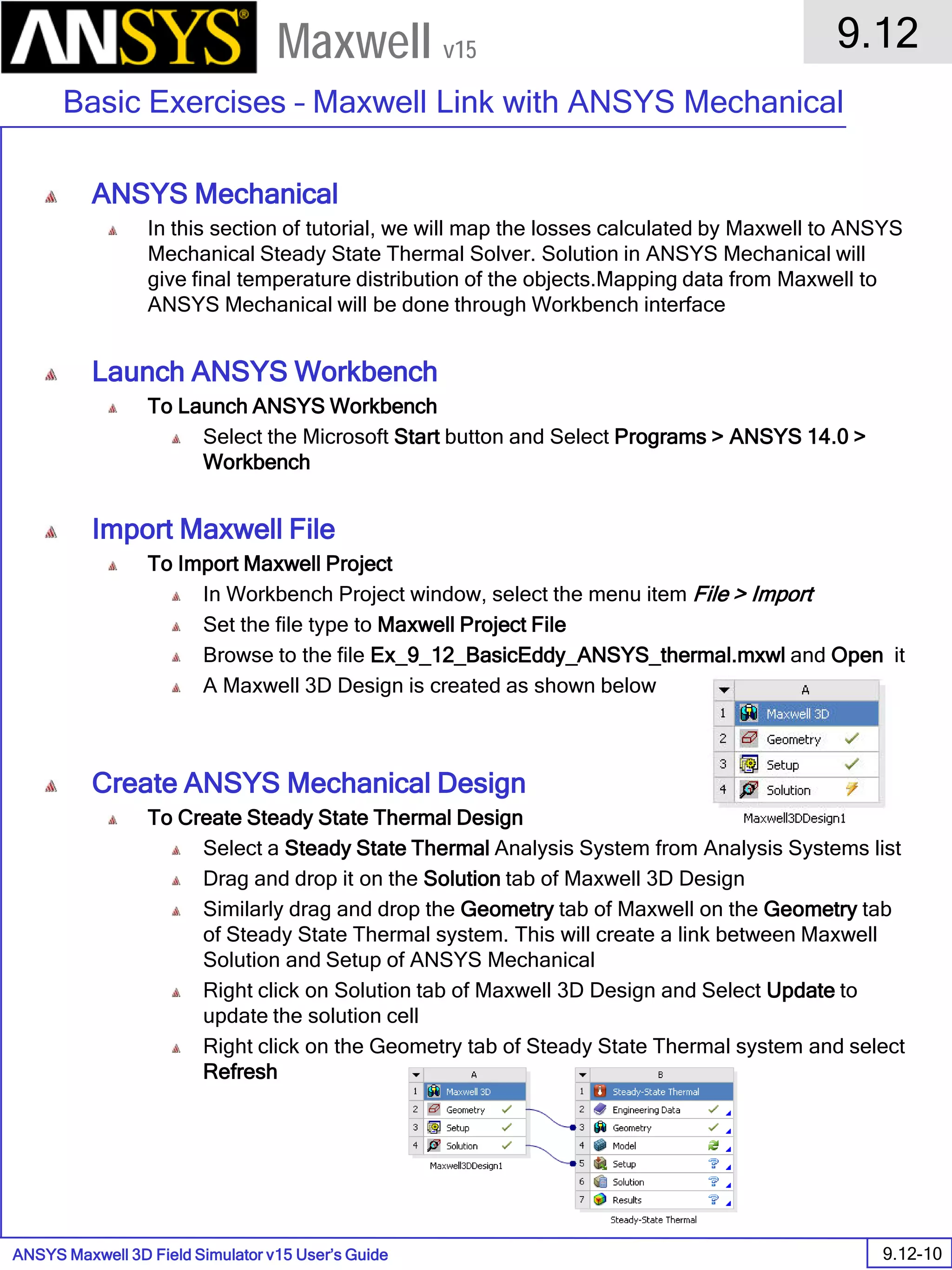 ANSYS Maxwell 3D Field Simulator v15 User’s Guide
9.12
Basic Exercises – Maxwell Link with ANSYS Mechanical
9.12-10
Maxwell v15
ANSYS Mechanical
In this section of tutorial, we will map the losses calculated by Maxwell to ANSYS
Mechanical Steady State Thermal Solver. Solution in ANSYS Mechanical will
give final temperature distribution of the objects.Mapping data from Maxwell to
ANSYS Mechanical will be done through Workbench interface
Launch ANSYS Workbench
To Launch ANSYS Workbench
Select the Microsoft Start button and Select Programs > ANSYS 14.0 >
Workbench
Import Maxwell File
To Import Maxwell Project
In Workbench Project window, select the menu item File > Import
Set the file type to Maxwell Project File
Browse to the file Ex_9_12_BasicEddy_ANSYS_thermal.mxwl and Open it
A Maxwell 3D Design is created as shown below
Create ANSYS Mechanical Design
To Create Steady State Thermal Design
Select a Steady State Thermal Analysis System from Analysis Systems list
Drag and drop it on the Solution tab of Maxwell 3D Design
Similarly drag and drop the Geometry tab of Maxwell on the Geometry tab
of Steady State Thermal system. This will create a link between Maxwell
Solution and Setup of ANSYS Mechanical
Right click on Solution tab of Maxwell 3D Design and Select Update to
update the solution cell
Right click on the Geometry tab of Steady State Thermal system and select
Refresh
 