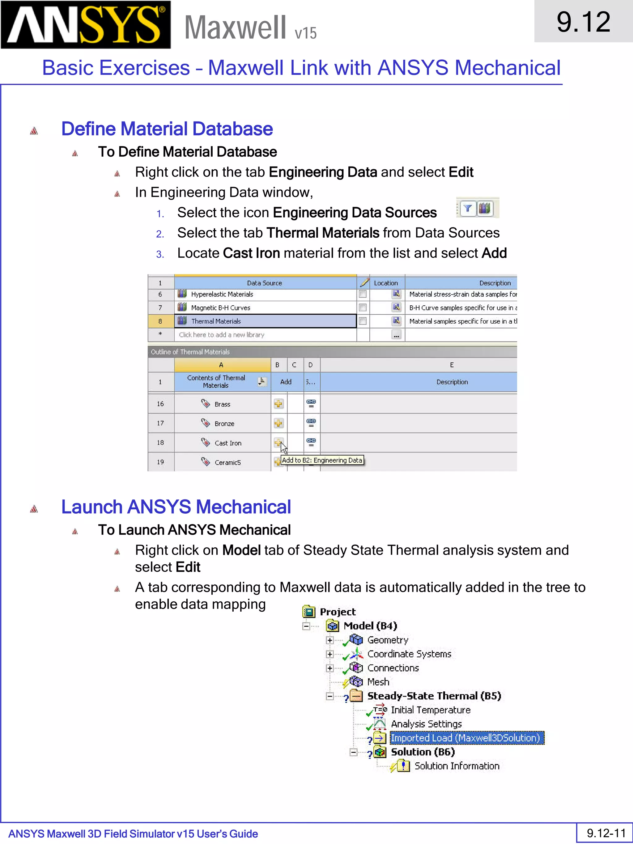 ANSYS Maxwell 3D Field Simulator v15 User’s Guide
9.12
Basic Exercises – Maxwell Link with ANSYS Mechanical
9.12-11
Maxwell v15
Define Material Database
To Define Material Database
Right click on the tab Engineering Data and select Edit
In Engineering Data window,
1. Select the icon Engineering Data Sources
2. Select the tab Thermal Materials from Data Sources
3. Locate Cast Iron material from the list and select Add
Launch ANSYS Mechanical
To Launch ANSYS Mechanical
Right click on Model tab of Steady State Thermal analysis system and
select Edit
A tab corresponding to Maxwell data is automatically added in the tree to
enable data mapping
 