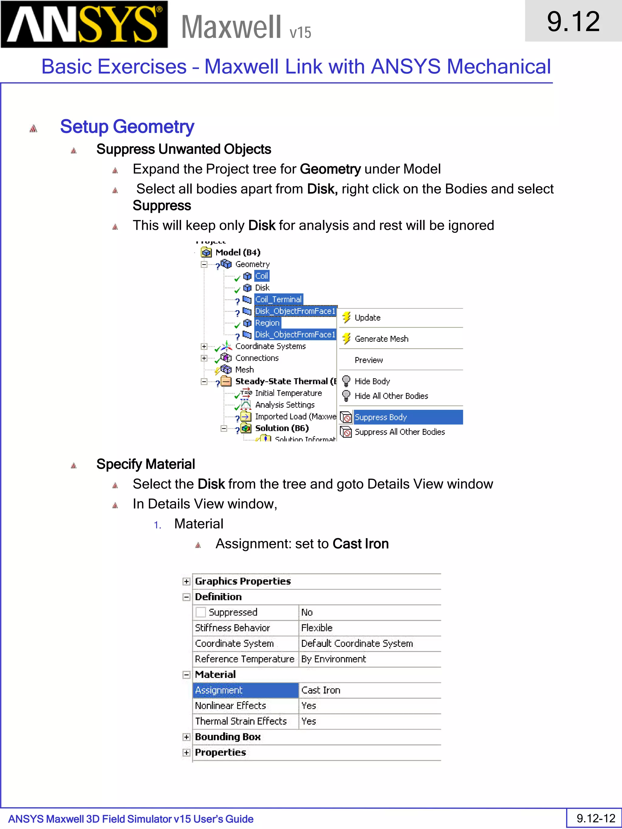 ANSYS Maxwell 3D Field Simulator v15 User’s Guide
9.12
Basic Exercises – Maxwell Link with ANSYS Mechanical
9.12-12
Maxwell v15
Setup Geometry
Suppress Unwanted Objects
Expand the Project tree for Geometry under Model
Select all bodies apart from Disk, right click on the Bodies and select
Suppress
This will keep only Disk for analysis and rest will be ignored
Specify Material
Select the Disk from the tree and goto Details View window
In Details View window,
1. Material
Assignment: set to Cast Iron
 