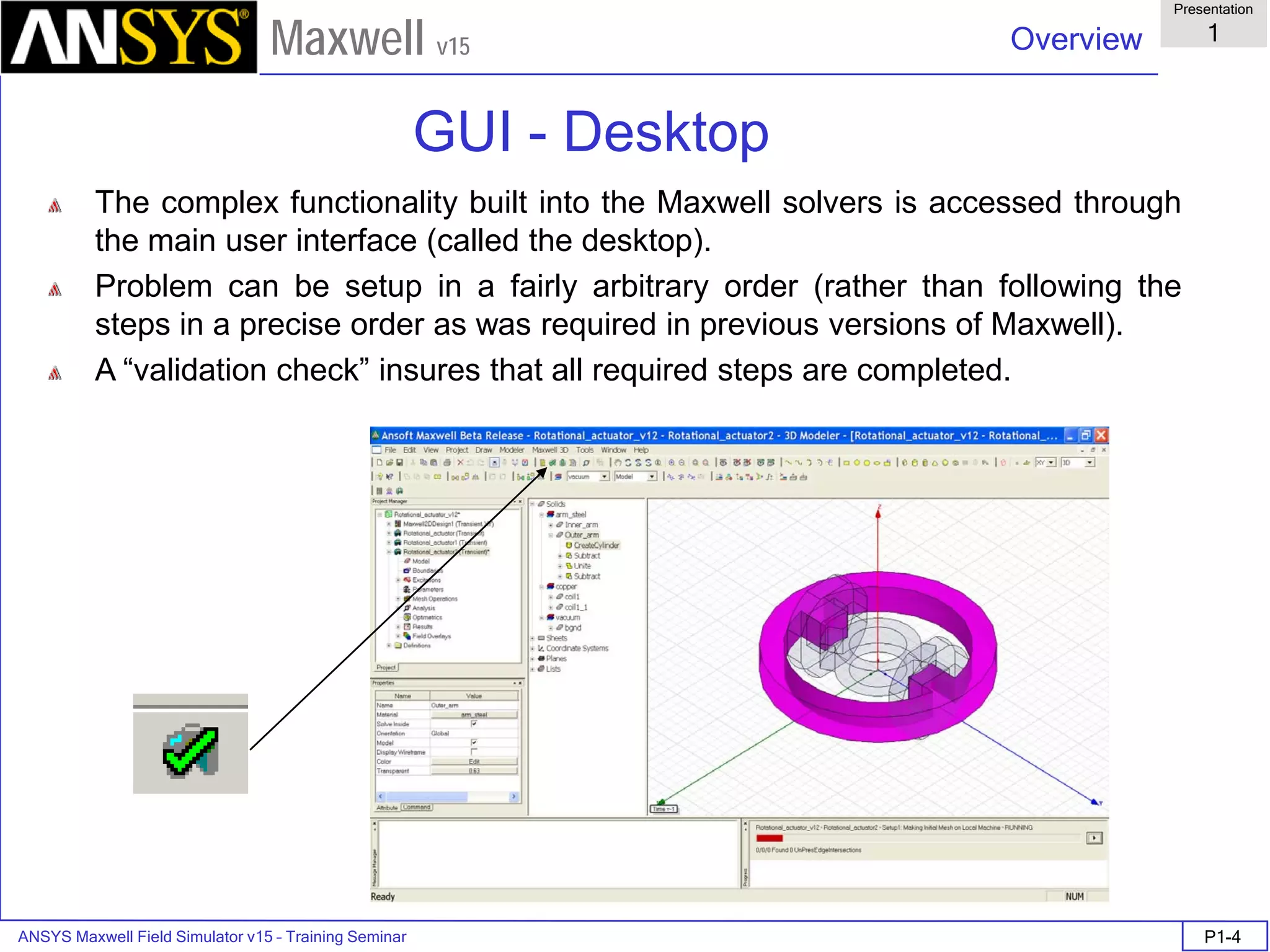 ANSYS Maxwell Field Simulator v15 – Training Seminar P1-4
Overview
Presentation
1
Maxwell v15
The complex functionality built into the Maxwell solvers is accessed through
the main user interface (called the desktop).
Problem can be setup in a fairly arbitrary order (rather than following the
steps in a precise order as was required in previous versions of Maxwell).
A “validation check” insures that all required steps are completed.
GUI - Desktop
 