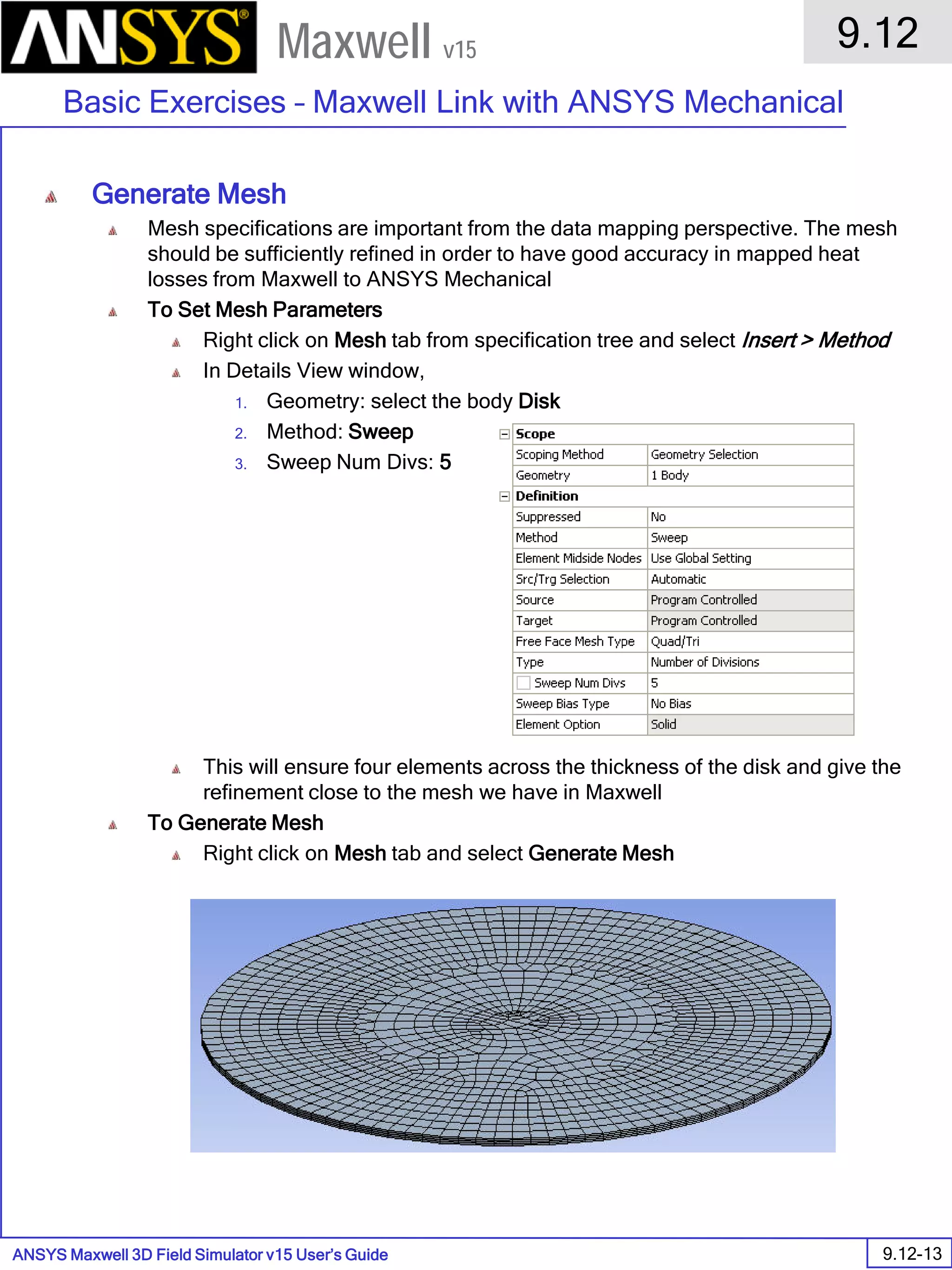 ANSYS Maxwell 3D Field Simulator v15 User’s Guide
9.12
Basic Exercises – Maxwell Link with ANSYS Mechanical
9.12-13
Maxwell v15
Generate Mesh
Mesh specifications are important from the data mapping perspective. The mesh
should be sufficiently refined in order to have good accuracy in mapped heat
losses from Maxwell to ANSYS Mechanical
To Set Mesh Parameters
Right click on Mesh tab from specification tree and select Insert > Method
In Details View window,
1. Geometry: select the body Disk
2. Method: Sweep
3. Sweep Num Divs: 5
This will ensure four elements across the thickness of the disk and give the
refinement close to the mesh we have in Maxwell
To Generate Mesh
Right click on Mesh tab and select Generate Mesh
 