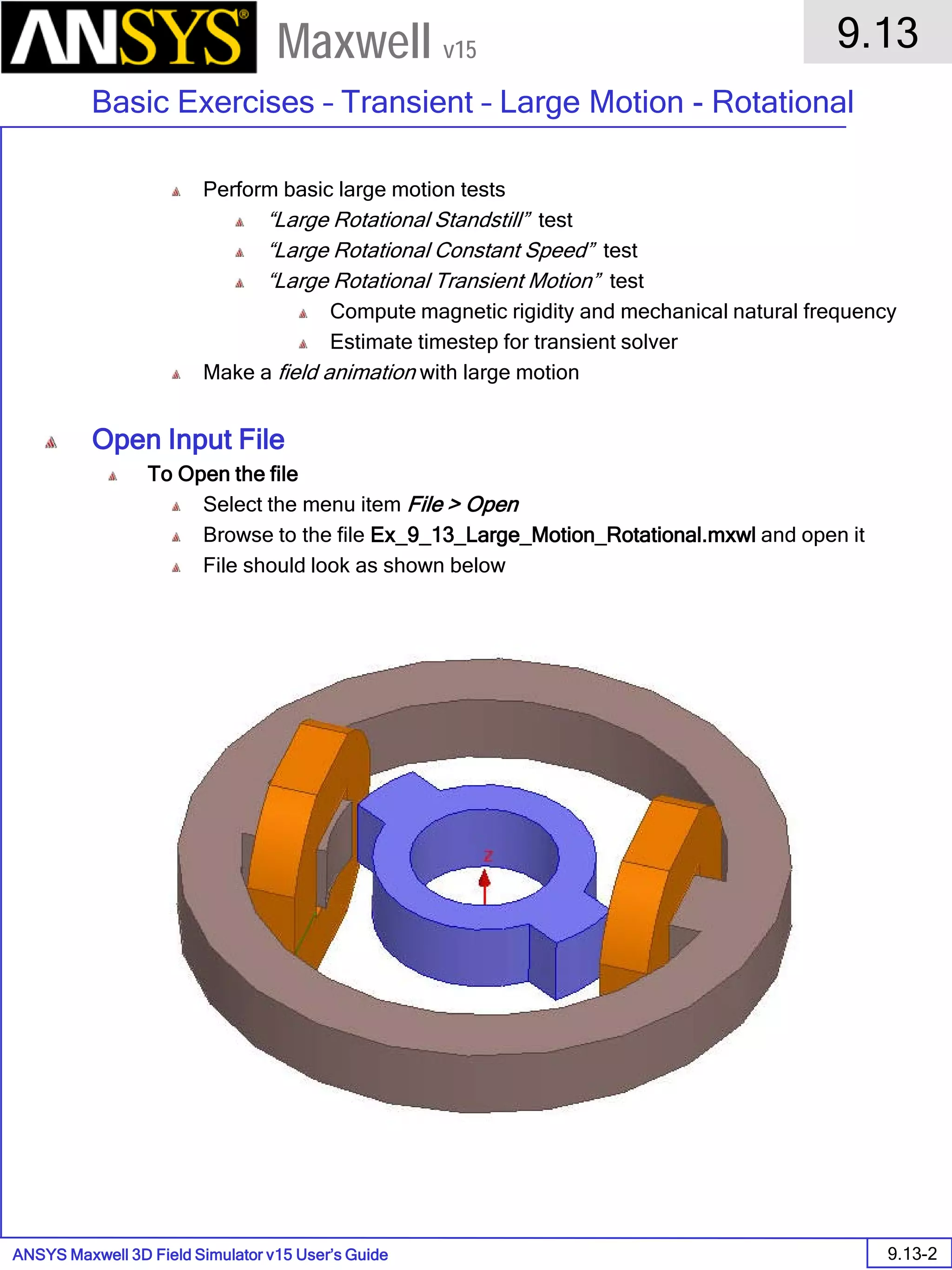 ANSYS Maxwell 3D Field Simulator v15 User’s Guide
9.13
Basic Exercises – Transient – Large Motion - Rotational
9.13-2
Maxwell v15
Perform basic large motion tests
“Large Rotational Standstill” test
“Large Rotational Constant Speed” test
“Large Rotational Transient Motion” test
Compute magnetic rigidity and mechanical natural frequency
Estimate timestep for transient solver
Make a field animation with large motion
Open Input File
To Open the file
Select the menu item File > Open
Browse to the file Ex_9_13_Large_Motion_Rotational.mxwl and open it
File should look as shown below
 