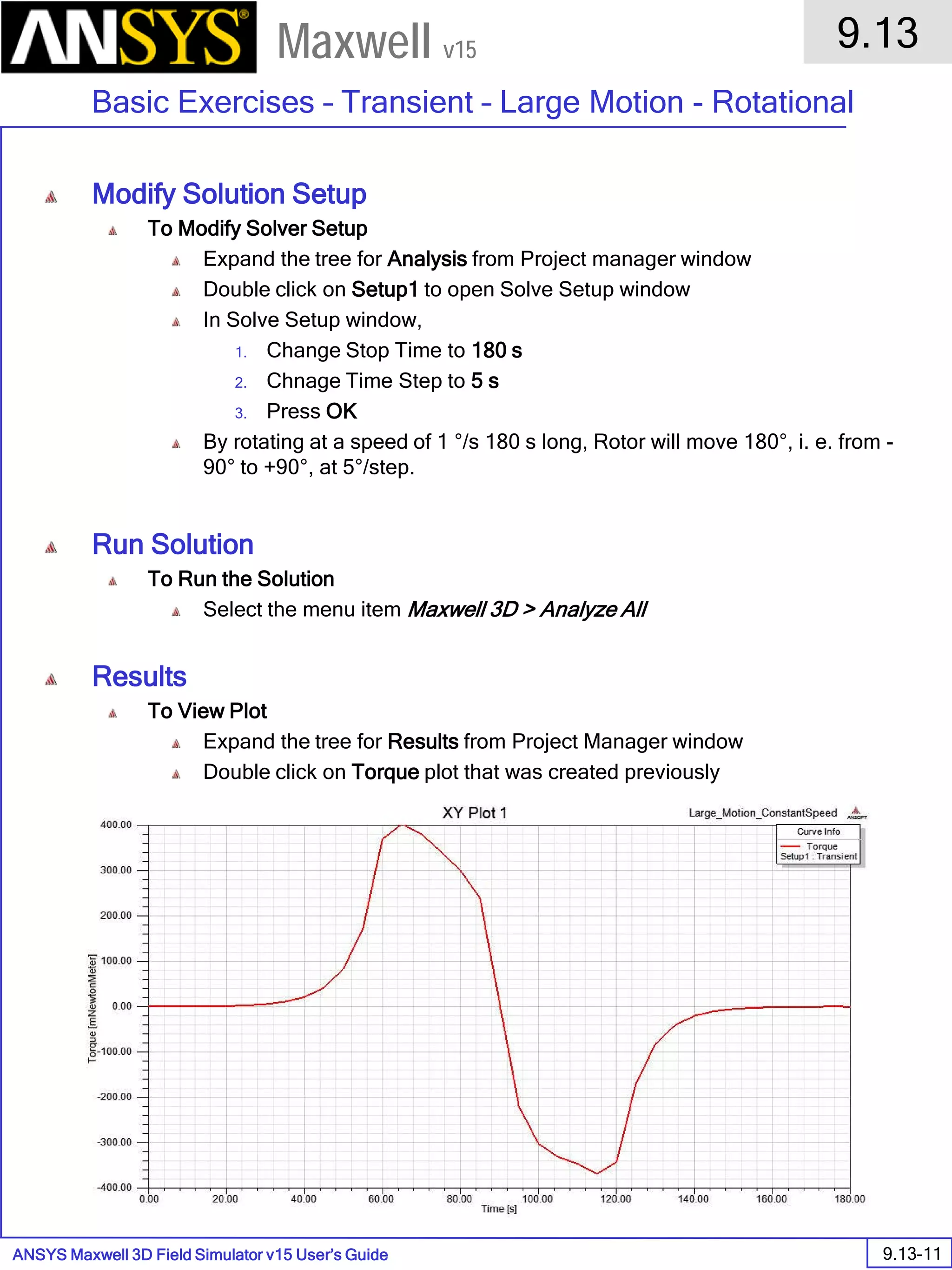ANSYS Maxwell 3D Field Simulator v15 User’s Guide
9.13
Basic Exercises – Transient – Large Motion - Rotational
9.13-11
Maxwell v15
Modify Solution Setup
To Modify Solver Setup
Expand the tree for Analysis from Project manager window
Double click on Setup1 to open Solve Setup window
In Solve Setup window,
1. Change Stop Time to 180 s
2. Chnage Time Step to 5 s
3. Press OK
By rotating at a speed of 1 °/s 180 s long, Rotor will move 180°, i. e. from -
90° to +90°, at 5°/step.
Run Solution
To Run the Solution
Select the menu item Maxwell 3D > Analyze All
Results
To View Plot
Expand the tree for Results from Project Manager window
Double click on Torque plot that was created previously
 