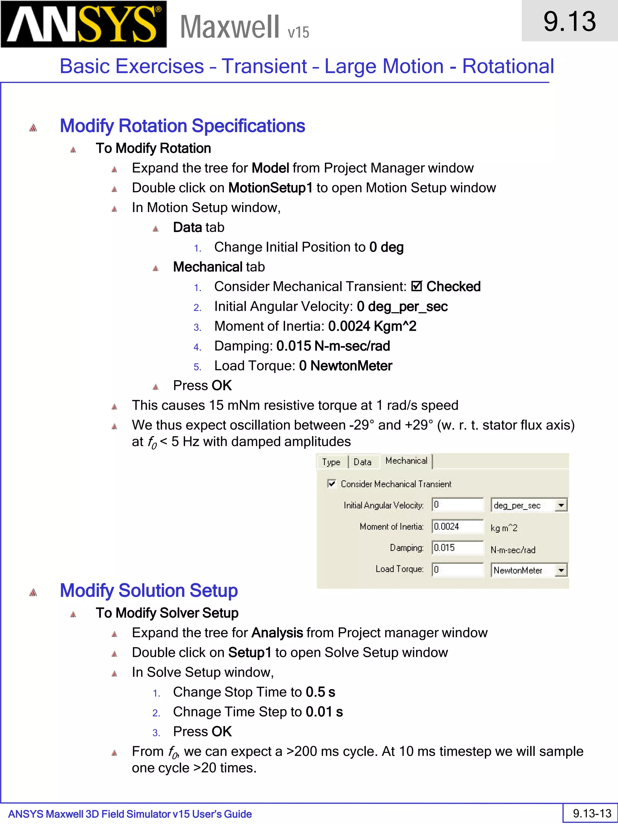ANSYS Maxwell 3D Field Simulator v15 User’s Guide
9.13
Basic Exercises – Transient – Large Motion - Rotational
9.13-13
Maxwell v15
Modify Rotation Specifications
To Modify Rotation
Expand the tree for Model from Project Manager window
Double click on MotionSetup1 to open Motion Setup window
In Motion Setup window,
Data tab
1. Change Initial Position to 0 deg
Mechanical tab
1. Consider Mechanical Transient:  Checked
2. Initial Angular Velocity: 0 deg_per_sec
3. Moment of Inertia: 0.0024 Kgm^2
4. Damping: 0.015 N-m-sec/rad
5. Load Torque: 0 NewtonMeter
Press OK
This causes 15 mNm resistive torque at 1 rad/s speed
We thus expect oscillation between -29° and +29° (w. r. t. stator flux axis)
at f0 < 5 Hz with damped amplitudes
Modify Solution Setup
To Modify Solver Setup
Expand the tree for Analysis from Project manager window
Double click on Setup1 to open Solve Setup window
In Solve Setup window,
1. Change Stop Time to 0.5 s
2. Chnage Time Step to 0.01 s
3. Press OK
From f0, we can expect a >200 ms cycle. At 10 ms timestep we will sample
one cycle >20 times.
 