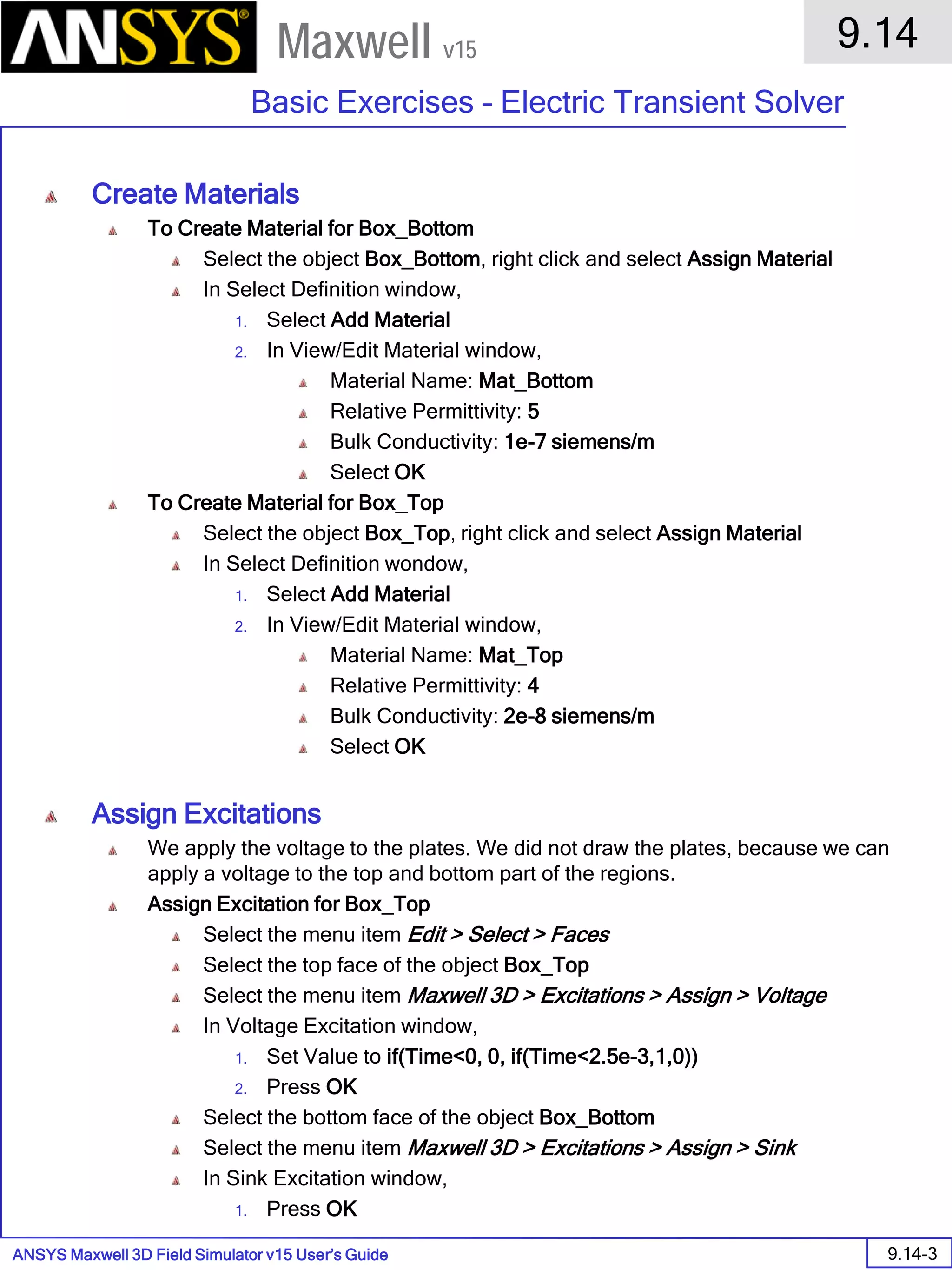 ANSYS Maxwell 3D Field Simulator v15 User’s Guide
9.14
Basic Exercises – Electric Transient Solver
9.14-3
Maxwell v15
Create Materials
To Create Material for Box_Bottom
Select the object Box_Bottom, right click and select Assign Material
In Select Definition window,
1. Select Add Material
2. In View/Edit Material window,
Material Name: Mat_Bottom
Relative Permittivity: 5
Bulk Conductivity: 1e-7 siemens/m
Select OK
To Create Material for Box_Top
Select the object Box_Top, right click and select Assign Material
In Select Definition wondow,
1. Select Add Material
2. In View/Edit Material window,
Material Name: Mat_Top
Relative Permittivity: 4
Bulk Conductivity: 2e-8 siemens/m
Select OK
Assign Excitations
We apply the voltage to the plates. We did not draw the plates, because we can
apply a voltage to the top and bottom part of the regions.
Assign Excitation for Box_Top
Select the menu item Edit > Select > Faces
Select the top face of the object Box_Top
Select the menu item Maxwell 3D > Excitations > Assign > Voltage
In Voltage Excitation window,
1. Set Value to if(Time<0, 0, if(Time<2.5e-3,1,0))
2. Press OK
Select the bottom face of the object Box_Bottom
Select the menu item Maxwell 3D > Excitations > Assign > Sink
In Sink Excitation window,
1. Press OK
 