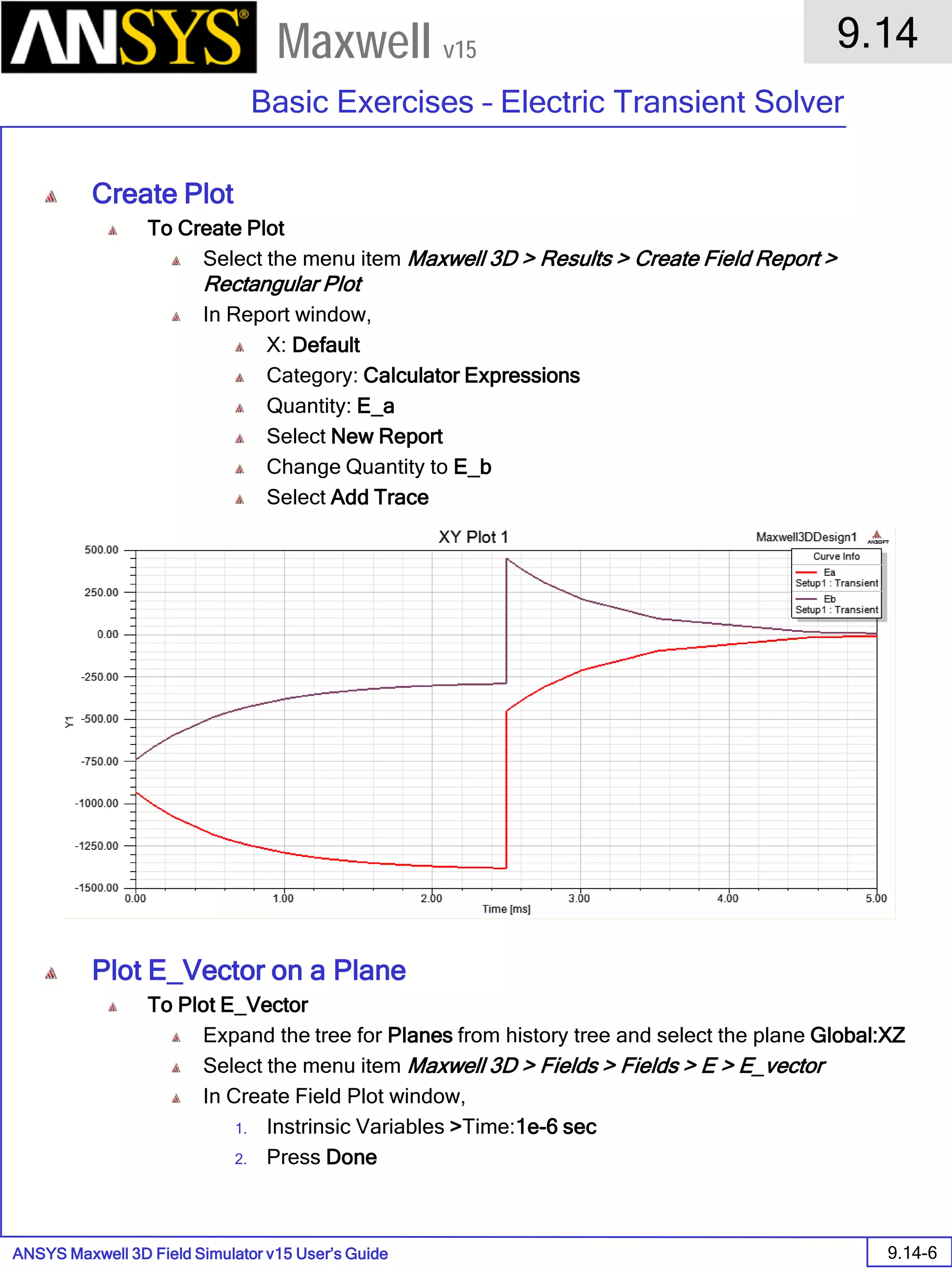 ANSYS Maxwell 3D Field Simulator v15 User’s Guide
9.14
Basic Exercises – Electric Transient Solver
9.14-6
Maxwell v15
Create Plot
To Create Plot
Select the menu item Maxwell 3D > Results > Create Field Report >
Rectangular Plot
In Report window,
X: Default
Category: Calculator Expressions
Quantity: E_a
Select New Report
Change Quantity to E_b
Select Add Trace
Plot E_Vector on a Plane
To Plot E_Vector
Expand the tree for Planes from history tree and select the plane Global:XZ
Select the menu item Maxwell 3D > Fields > Fields > E > E_vector
In Create Field Plot window,
1. Instrinsic Variables >Time:1e-6 sec
2. Press Done
 