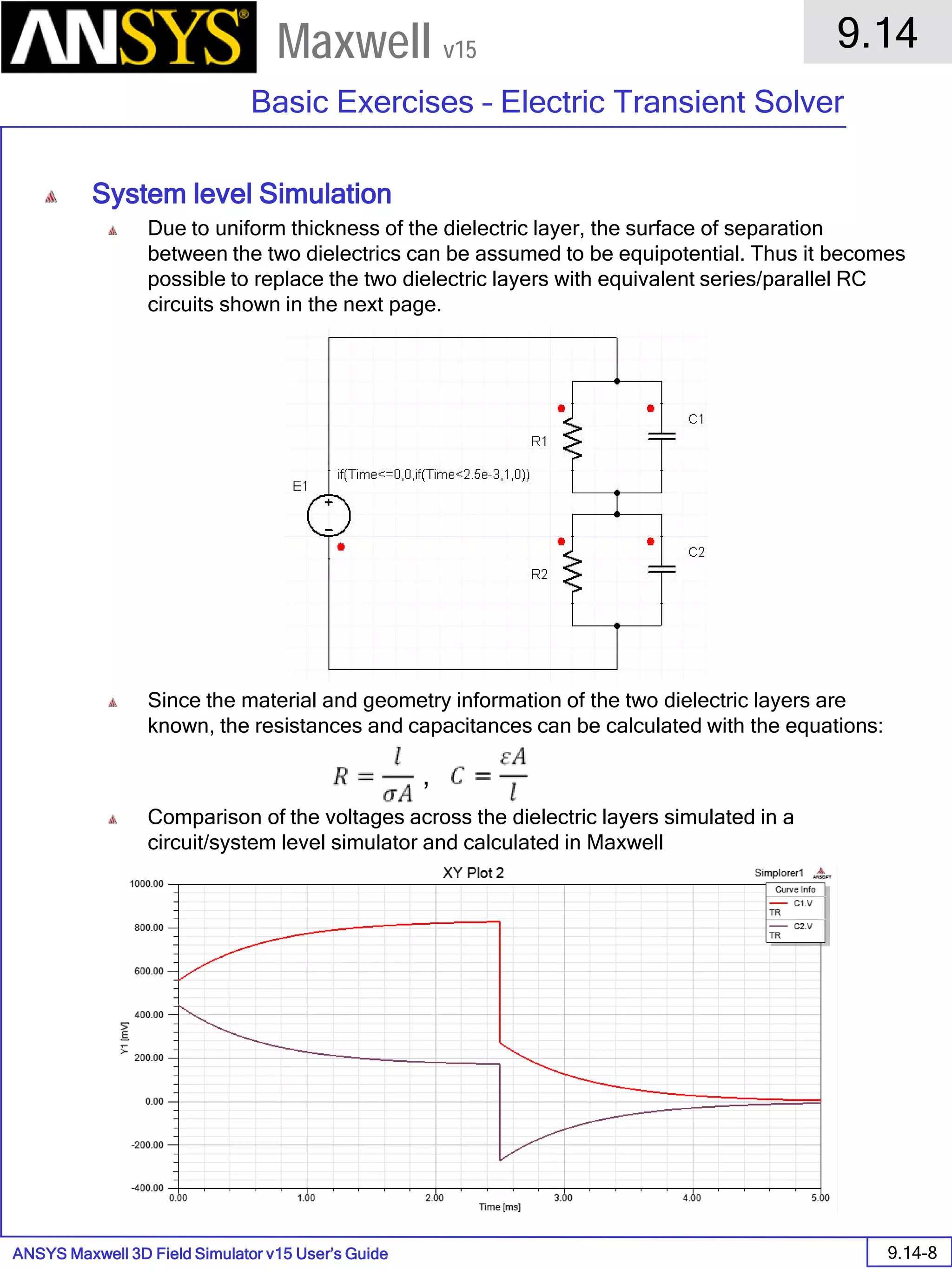 ANSYS Maxwell 3D Field Simulator v15 User’s Guide
9.14
Basic Exercises – Electric Transient Solver
9.14-8
Maxwell v15
System level Simulation
Due to uniform thickness of the dielectric layer, the surface of separation
between the two dielectrics can be assumed to be equipotential. Thus it becomes
possible to replace the two dielectric layers with equivalent series/parallel RC
circuits shown in the next page.
Since the material and geometry information of the two dielectric layers are
known, the resistances and capacitances can be calculated with the equations:
Comparison of the voltages across the dielectric layers simulated in a
circuit/system level simulator and calculated in Maxwell
,
 