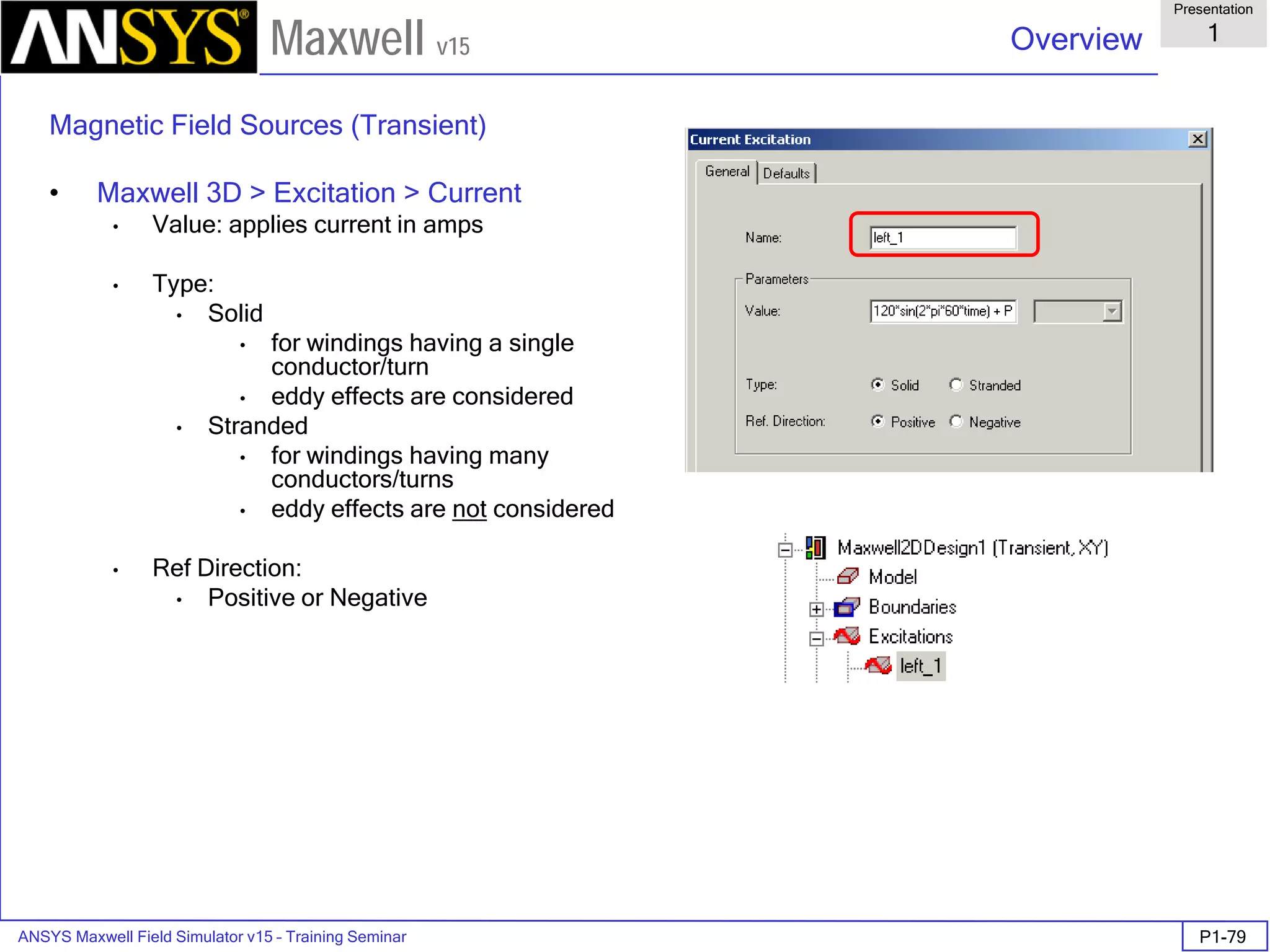 ANSYS Maxwell Field Simulator v15 – Training Seminar P1-79
Overview
Presentation
1
Maxwell v15
Magnetic Field Sources (Transient)
• Maxwell 3D > Excitation > Current
• Value: applies current in amps
• Type:
• Solid
• for windings having a single
conductor/turn
• eddy effects are considered
• Stranded
• for windings having many
conductors/turns
• eddy effects are not considered
• Ref Direction:
• Positive or Negative
 