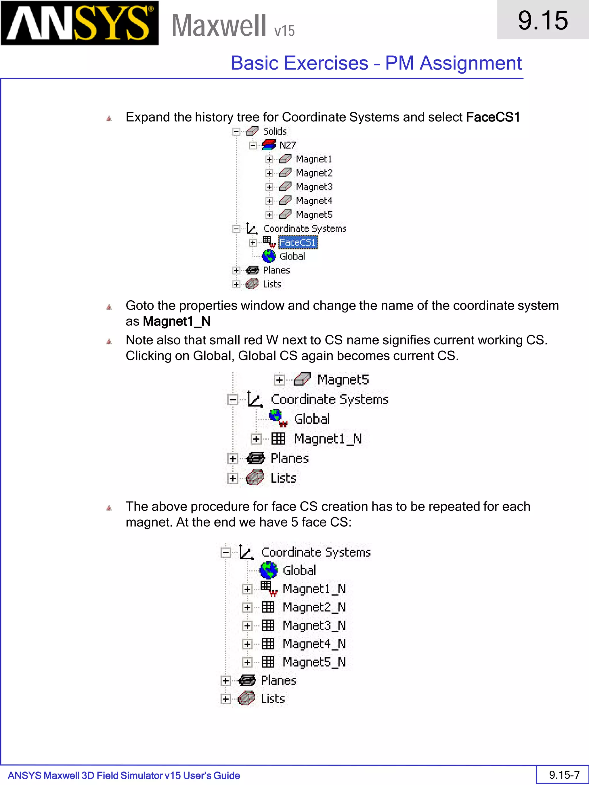 ANSYS Maxwell 3D Field Simulator v15 User’s Guide
9.15
Basic Exercises – PM Assignment
9.15-7
Maxwell v15
Expand the history tree for Coordinate Systems and select FaceCS1
Goto the properties window and change the name of the coordinate system
as Magnet1_N
Note also that small red W next to CS name signifies current working CS.
Clicking on Global, Global CS again becomes current CS.
The above procedure for face CS creation has to be repeated for each
magnet. At the end we have 5 face CS:
 