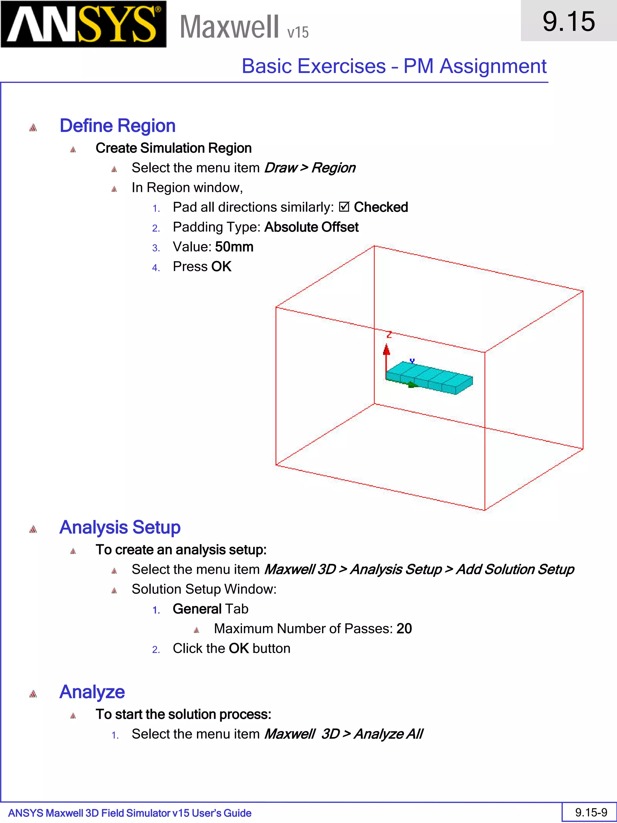 ANSYS Maxwell 3D Field Simulator v15 User’s Guide
9.15
Basic Exercises – PM Assignment
9.15-9
Maxwell v15
Define Region
Create Simulation Region
Select the menu item Draw > Region
In Region window,
1. Pad all directions similarly:  Checked
2. Padding Type: Absolute Offset
3. Value: 50mm
4. Press OK
Analysis Setup
To create an analysis setup:
Select the menu item Maxwell 3D > Analysis Setup > Add Solution Setup
Solution Setup Window:
1. General Tab
Maximum Number of Passes: 20
2. Click the OK button
Analyze
To start the solution process:
1. Select the menu item Maxwell 3D > Analyze All
 