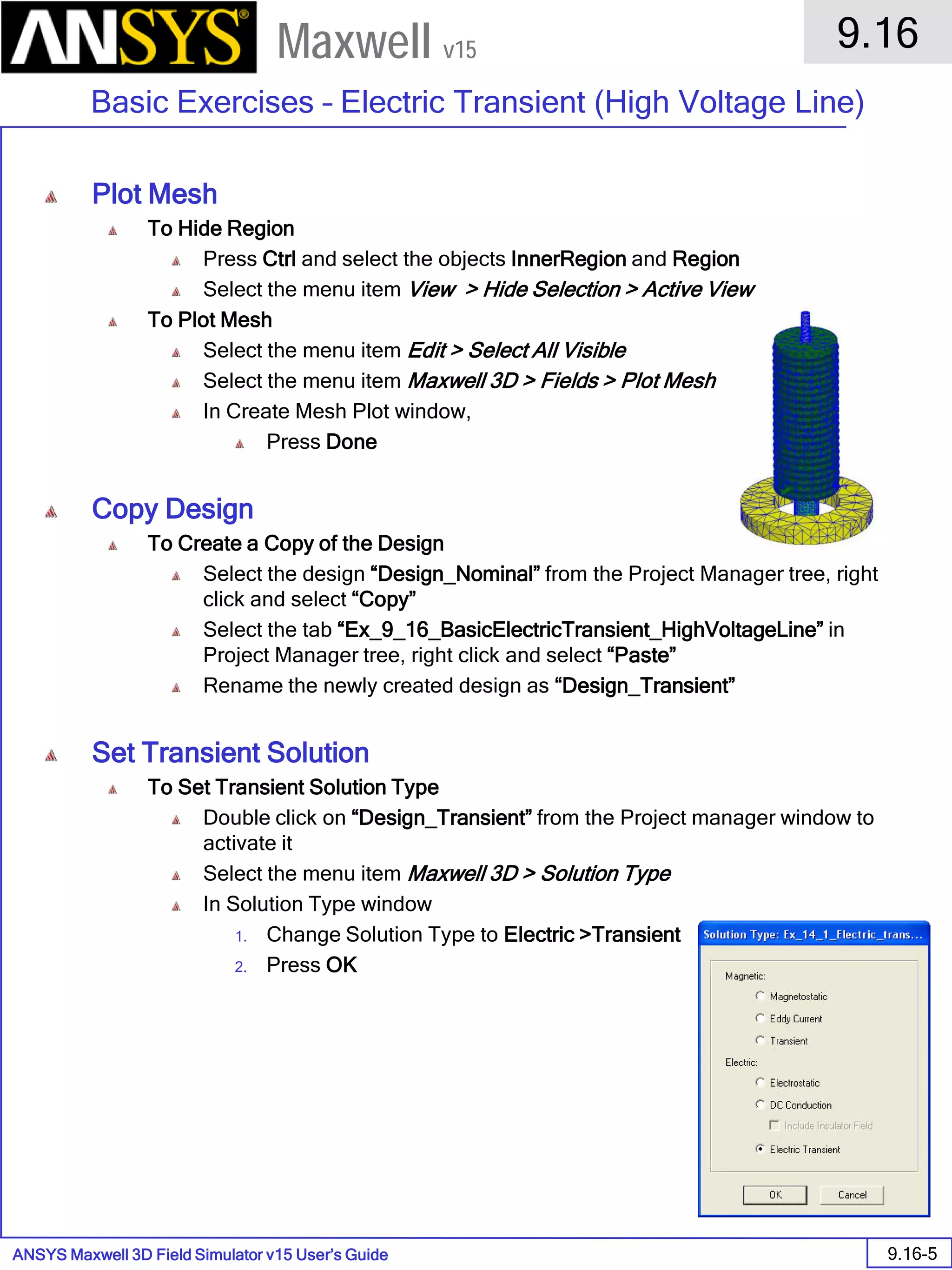 ANSYS Maxwell 3D Field Simulator v15 User’s Guide
9.16
Basic Exercises – Electric Transient (High Voltage Line)
9.16-5
Maxwell v15
Plot Mesh
To Hide Region
Press Ctrl and select the objects InnerRegion and Region
Select the menu item View > Hide Selection > Active View
To Plot Mesh
Select the menu item Edit > Select All Visible
Select the menu item Maxwell 3D > Fields > Plot Mesh
In Create Mesh Plot window,
Press Done
Copy Design
To Create a Copy of the Design
Select the design “Design_Nominal” from the Project Manager tree, right
click and select “Copy”
Select the tab “Ex_9_16_BasicElectricTransient_HighVoltageLine” in
Project Manager tree, right click and select “Paste”
Rename the newly created design as “Design_Transient”
Set Transient Solution
To Set Transient Solution Type
Double click on “Design_Transient” from the Project manager window to
activate it
Select the menu item Maxwell 3D > Solution Type
In Solution Type window
1. Change Solution Type to Electric >Transient
2. Press OK
 