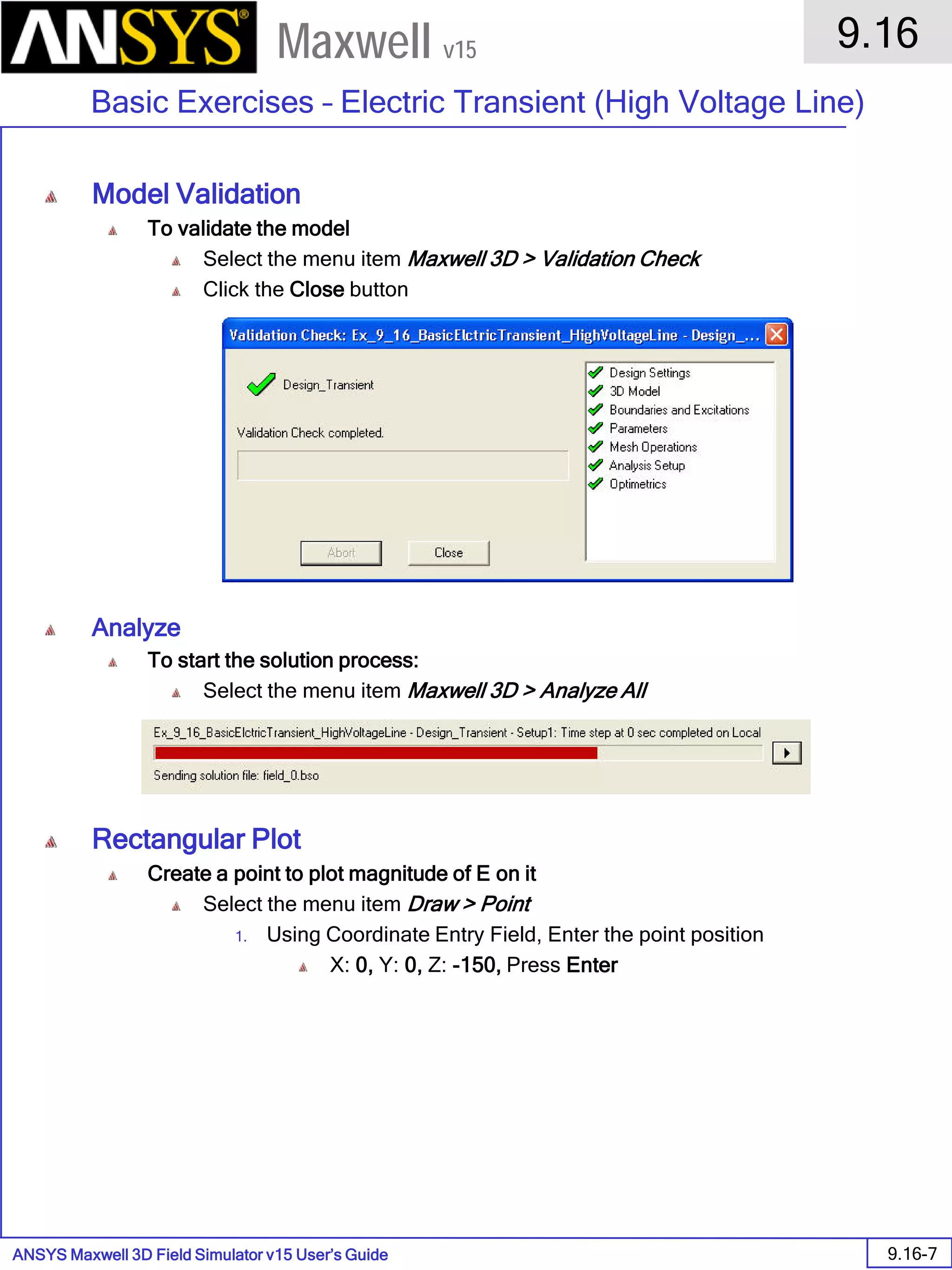 ANSYS Maxwell 3D Field Simulator v15 User’s Guide
9.16
Basic Exercises – Electric Transient (High Voltage Line)
9.16-7
Maxwell v15
Model Validation
To validate the model
Select the menu item Maxwell 3D > Validation Check
Click the Close button
Analyze
To start the solution process:
Select the menu item Maxwell 3D > Analyze All
Rectangular Plot
Create a point to plot magnitude of E on it
Select the menu item Draw > Point
1. Using Coordinate Entry Field, Enter the point position
X: 0, Y: 0, Z: -150, Press Enter
 