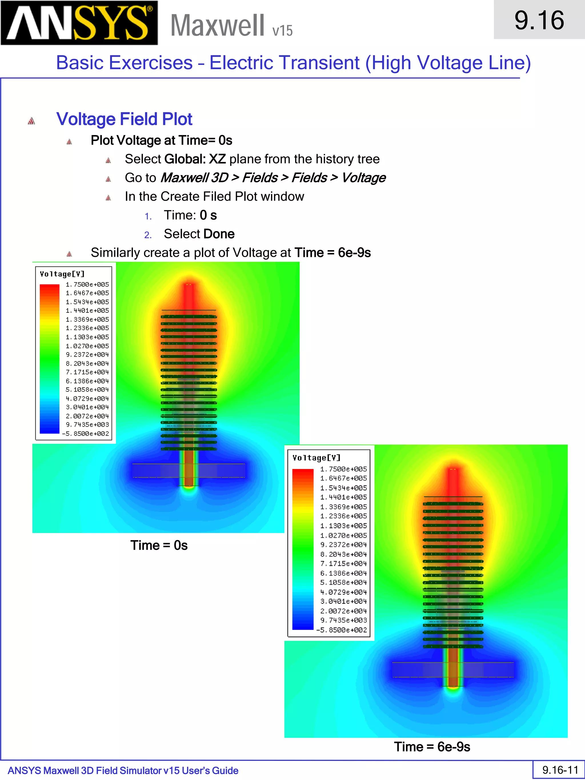 ANSYS Maxwell 3D Field Simulator v15 User’s Guide
9.16
Basic Exercises – Electric Transient (High Voltage Line)
9.16-11
Maxwell v15
Voltage Field Plot
Plot Voltage at Time= 0s
Select Global: XZ plane from the history tree
Go to Maxwell 3D > Fields > Fields > Voltage
In the Create Filed Plot window
1. Time: 0 s
2. Select Done
Similarly create a plot of Voltage at Time = 6e-9s
Time = 0s
Time = 6e-9s
 