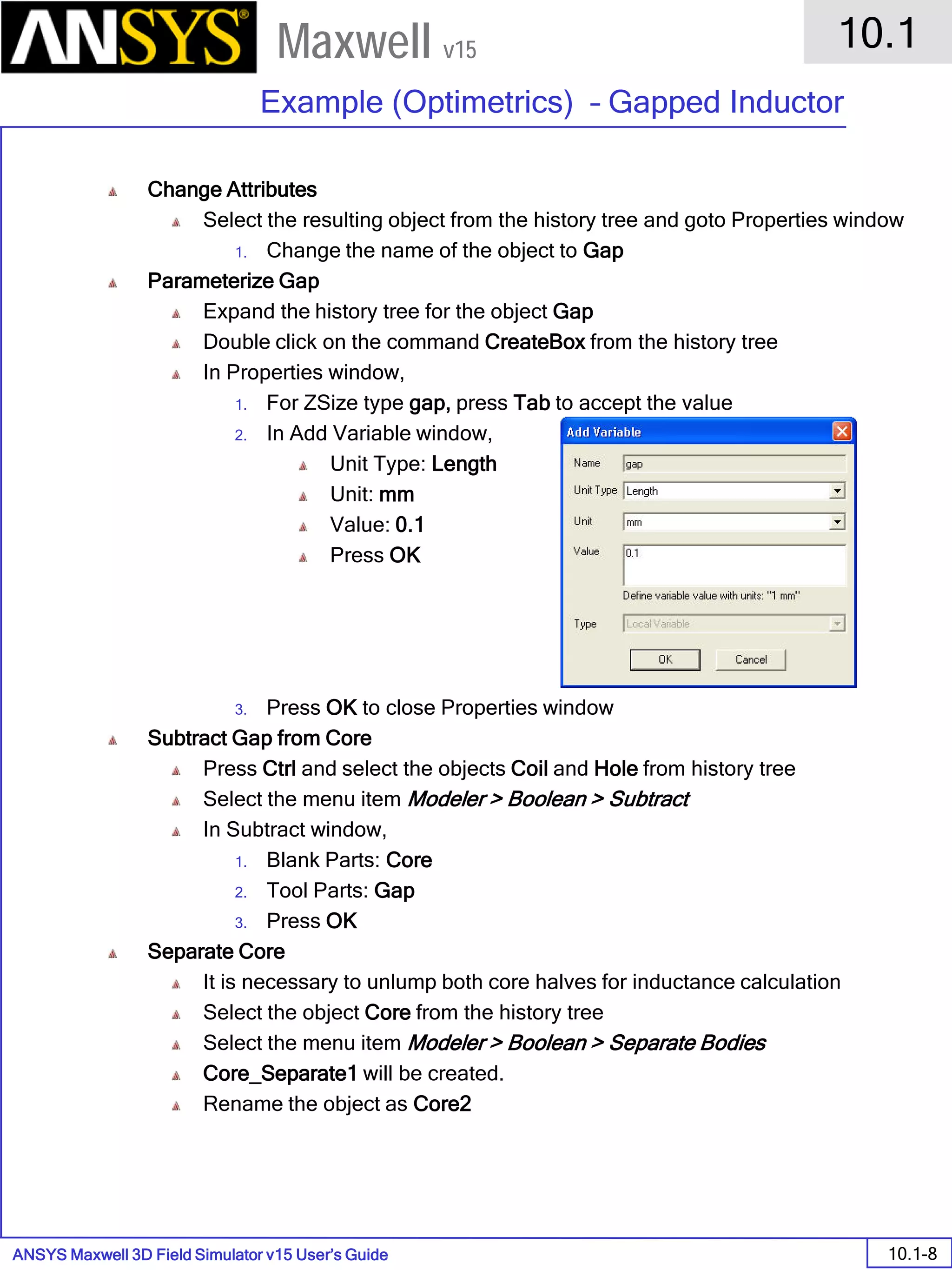 ANSYS Maxwell 3D Field Simulator v15 User’s Guide
10.1
Example (Optimetrics) – Gapped Inductor
10.1-8
Maxwell v15
Change Attributes
Select the resulting object from the history tree and goto Properties window
1. Change the name of the object to Gap
Parameterize Gap
Expand the history tree for the object Gap
Double click on the command CreateBox from the history tree
In Properties window,
1. For ZSize type gap, press Tab to accept the value
2. In Add Variable window,
Unit Type: Length
Unit: mm
Value: 0.1
Press OK
3. Press OK to close Properties window
Subtract Gap from Core
Press Ctrl and select the objects Coil and Hole from history tree
Select the menu item Modeler > Boolean > Subtract
In Subtract window,
1. Blank Parts: Core
2. Tool Parts: Gap
3. Press OK
Separate Core
It is necessary to unlump both core halves for inductance calculation
Select the object Core from the history tree
Select the menu item Modeler > Boolean > Separate Bodies
Core_Separate1 will be created.
Rename the object as Core2
 