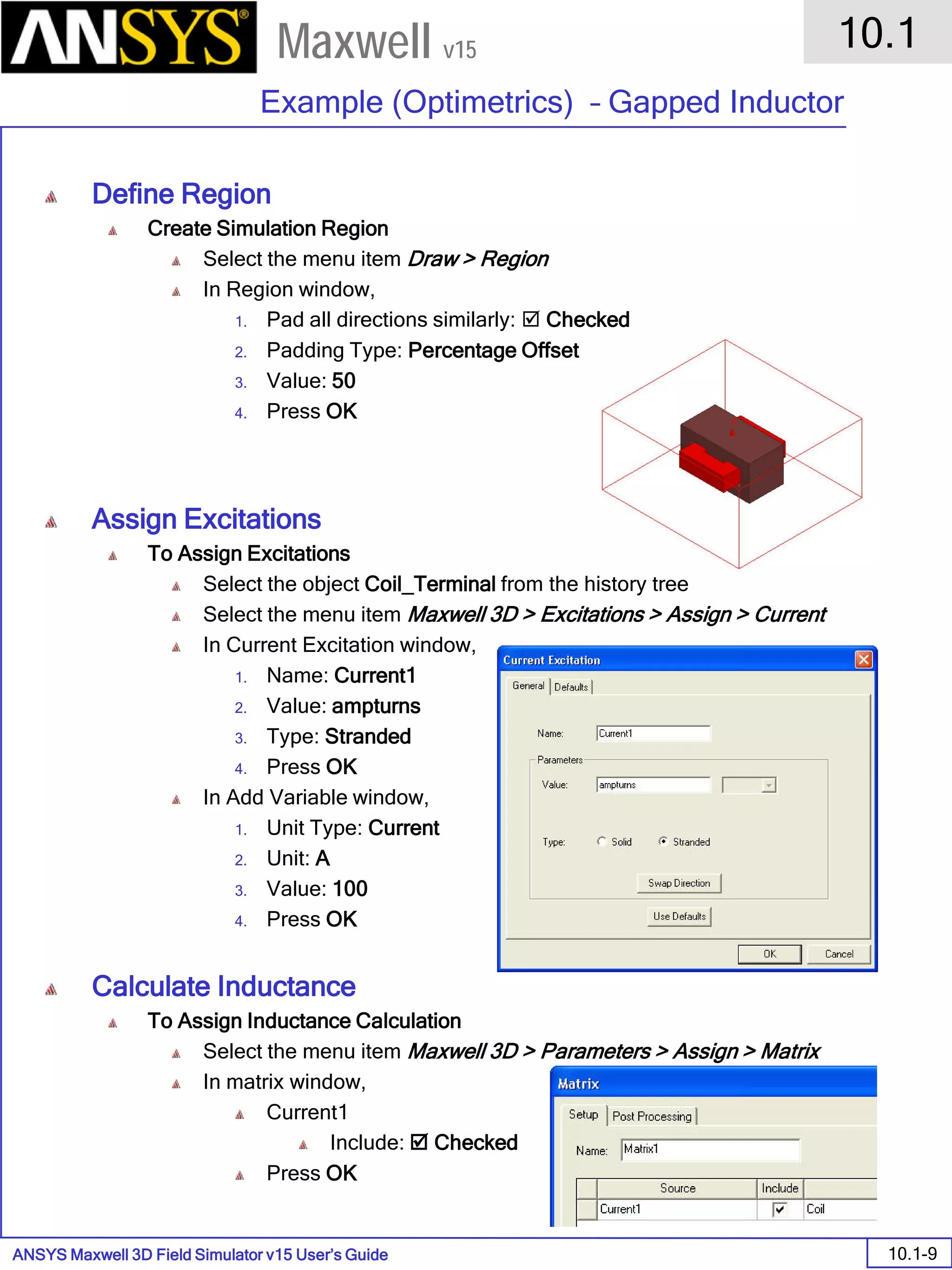 ANSYS Maxwell 3D Field Simulator v15 User’s Guide
10.1
Example (Optimetrics) – Gapped Inductor
10.1-9
Maxwell v15
Define Region
Create Simulation Region
Select the menu item Draw > Region
In Region window,
1. Pad all directions similarly:  Checked
2. Padding Type: Percentage Offset
3. Value: 50
4. Press OK
Assign Excitations
To Assign Excitations
Select the object Coil_Terminal from the history tree
Select the menu item Maxwell 3D > Excitations > Assign > Current
In Current Excitation window,
1. Name: Current1
2. Value: ampturns
3. Type: Stranded
4. Press OK
In Add Variable window,
1. Unit Type: Current
2. Unit: A
3. Value: 100
4. Press OK
Calculate Inductance
To Assign Inductance Calculation
Select the menu item Maxwell 3D > Parameters > Assign > Matrix
In matrix window,
Current1
Include:  Checked
Press OK
 
