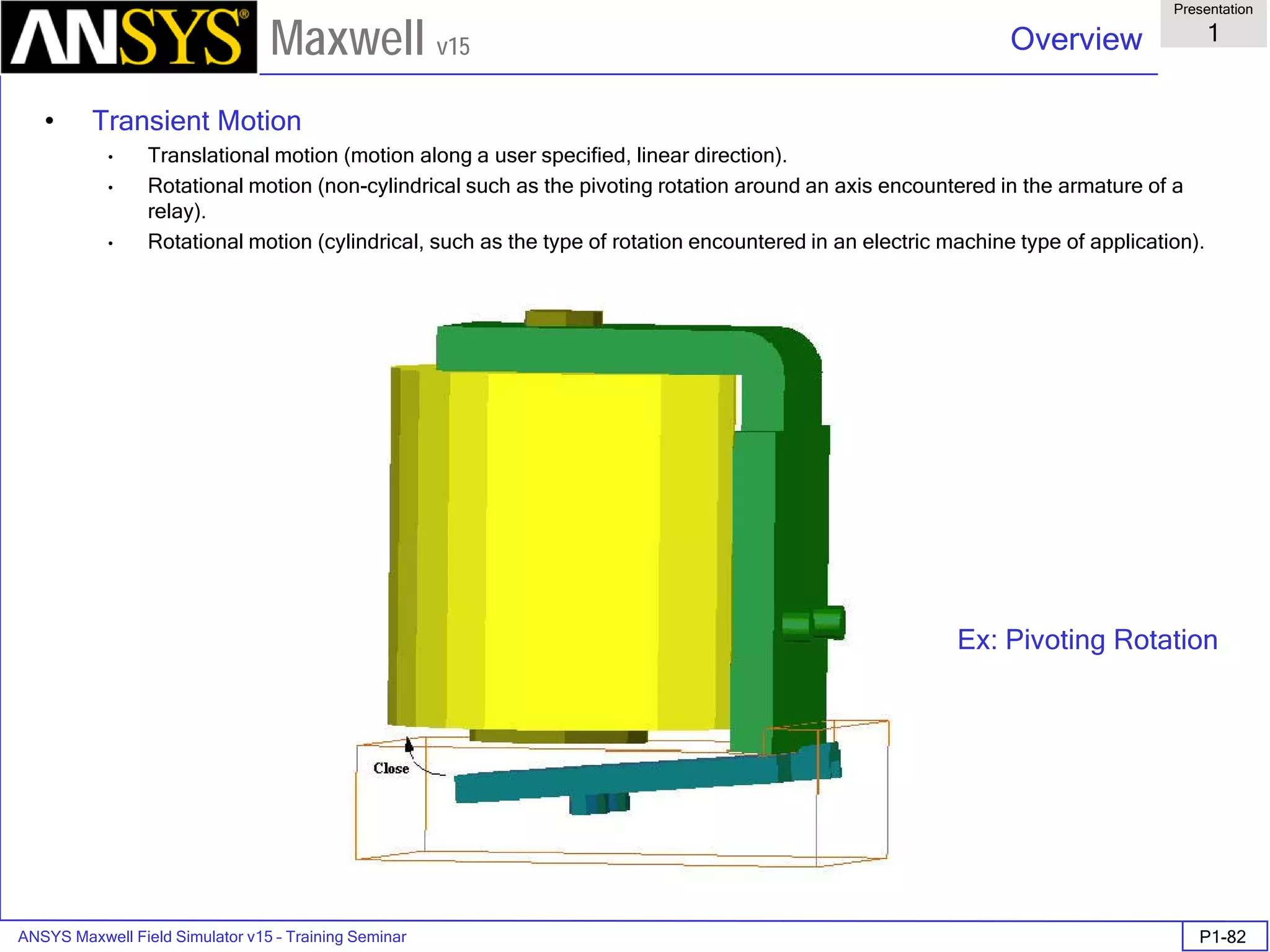 ANSYS Maxwell Field Simulator v15 – Training Seminar P1-82
Overview
Presentation
1
Maxwell v15
• Transient Motion
• Translational motion (motion along a user specified, linear direction).
• Rotational motion (non-cylindrical such as the pivoting rotation around an axis encountered in the armature of a
relay).
• Rotational motion (cylindrical, such as the type of rotation encountered in an electric machine type of application).
Ex: Pivoting Rotation
 