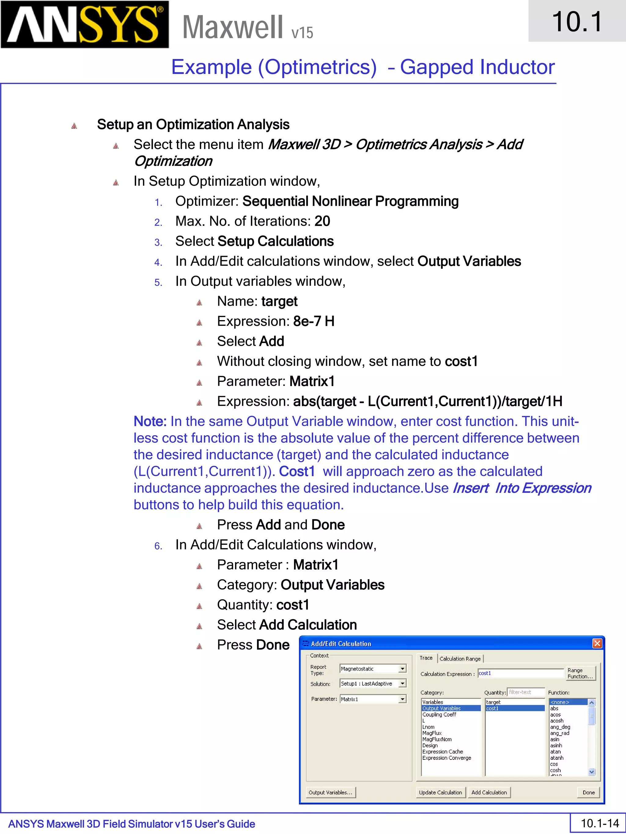 ANSYS Maxwell 3D Field Simulator v15 User’s Guide
10.1
Example (Optimetrics) – Gapped Inductor
10.1-14
Maxwell v15
Setup an Optimization Analysis
Select the menu item Maxwell 3D > Optimetrics Analysis > Add
Optimization
In Setup Optimization window,
1. Optimizer: Sequential Nonlinear Programming
2. Max. No. of Iterations: 20
3. Select Setup Calculations
4. In Add/Edit calculations window, select Output Variables
5. In Output variables window,
Name: target
Expression: 8e-7 H
Select Add
Without closing window, set name to cost1
Parameter: Matrix1
Expression: abs(target - L(Current1,Current1))/target/1H
Note: In the same Output Variable window, enter cost function. This unit-
less cost function is the absolute value of the percent difference between
the desired inductance (target) and the calculated inductance
(L(Current1,Current1)). Cost1 will approach zero as the calculated
inductance approaches the desired inductance.Use Insert Into Expression
buttons to help build this equation.
Press Add and Done
6. In Add/Edit Calculations window,
Parameter : Matrix1
Category: Output Variables
Quantity: cost1
Select Add Calculation
Press Done
 