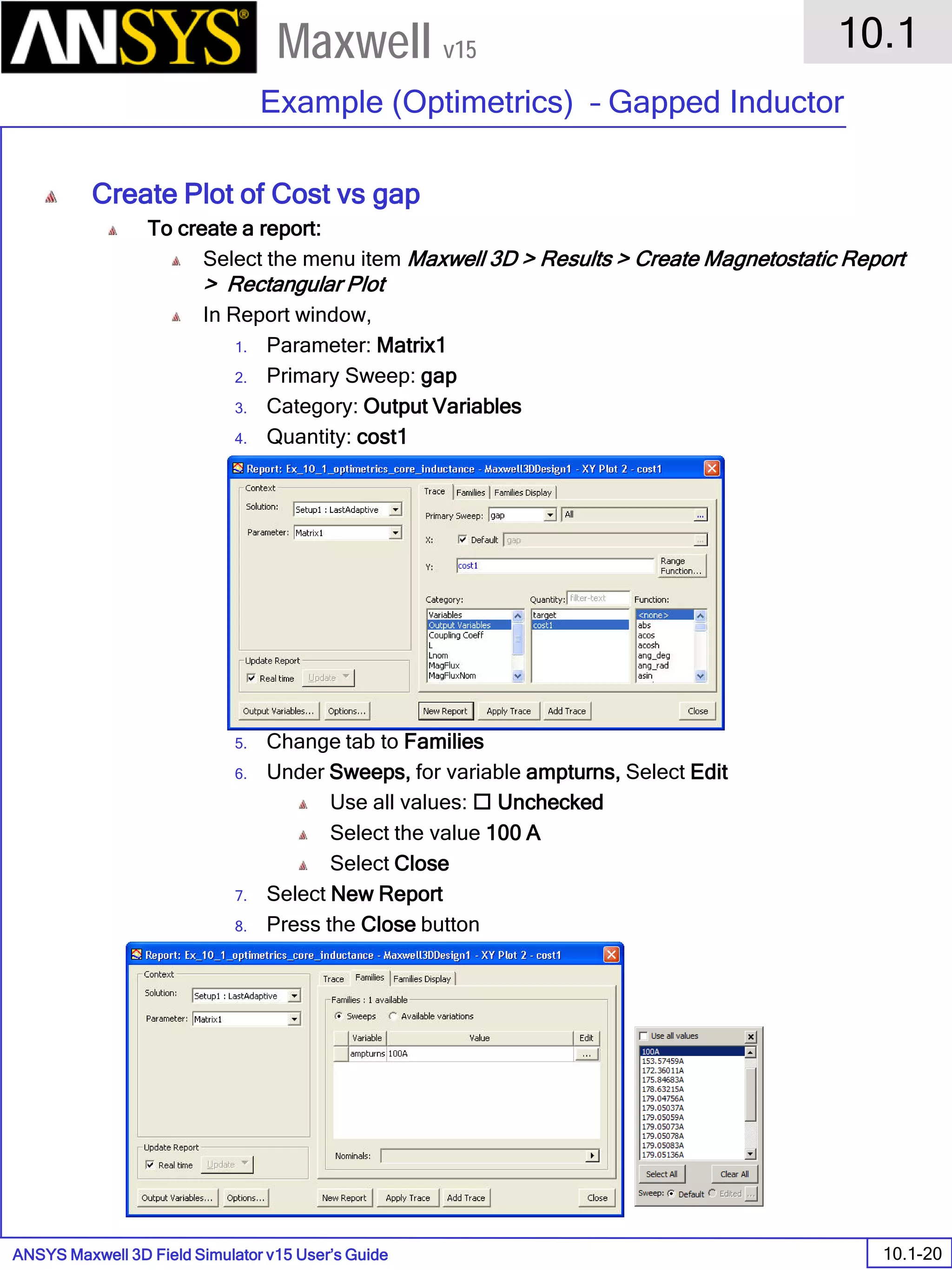 ANSYS Maxwell 3D Field Simulator v15 User’s Guide
10.1
Example (Optimetrics) – Gapped Inductor
10.1-20
Maxwell v15
Create Plot of Cost vs gap
To create a report:
Select the menu item Maxwell 3D > Results > Create Magnetostatic Report
> Rectangular Plot
In Report window,
1. Parameter: Matrix1
2. Primary Sweep: gap
3. Category: Output Variables
4. Quantity: cost1
5. Change tab to Families
6. Under Sweeps, for variable ampturns, Select Edit
Use all values:  Unchecked
Select the value 100 A
Select Close
7. Select New Report
8. Press the Close button
 